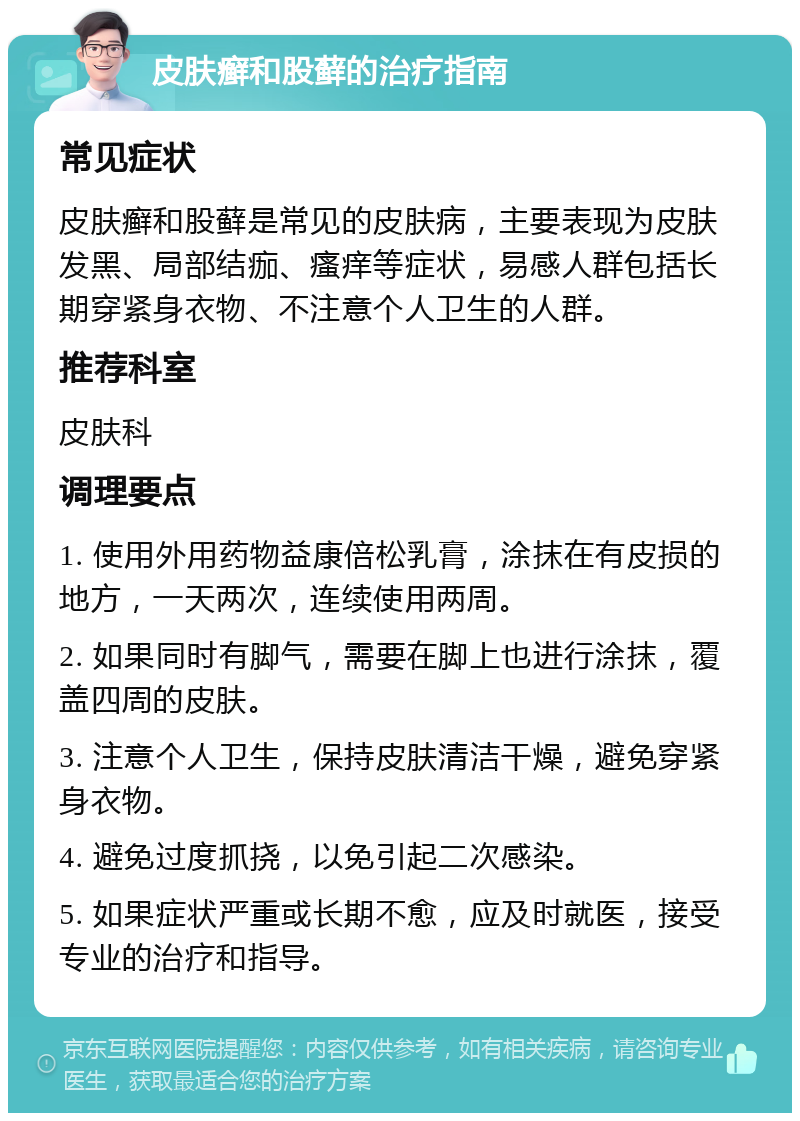 皮肤癣和股藓的治疗指南 常见症状 皮肤癣和股藓是常见的皮肤病，主要表现为皮肤发黑、局部结痂、瘙痒等症状，易感人群包括长期穿紧身衣物、不注意个人卫生的人群。 推荐科室 皮肤科 调理要点 1. 使用外用药物益康倍松乳膏，涂抹在有皮损的地方，一天两次，连续使用两周。 2. 如果同时有脚气，需要在脚上也进行涂抹，覆盖四周的皮肤。 3. 注意个人卫生，保持皮肤清洁干燥，避免穿紧身衣物。 4. 避免过度抓挠，以免引起二次感染。 5. 如果症状严重或长期不愈，应及时就医，接受专业的治疗和指导。