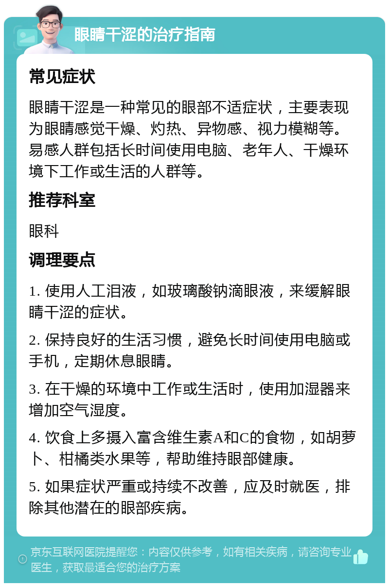 眼睛干涩的治疗指南 常见症状 眼睛干涩是一种常见的眼部不适症状，主要表现为眼睛感觉干燥、灼热、异物感、视力模糊等。易感人群包括长时间使用电脑、老年人、干燥环境下工作或生活的人群等。 推荐科室 眼科 调理要点 1. 使用人工泪液，如玻璃酸钠滴眼液，来缓解眼睛干涩的症状。 2. 保持良好的生活习惯，避免长时间使用电脑或手机，定期休息眼睛。 3. 在干燥的环境中工作或生活时，使用加湿器来增加空气湿度。 4. 饮食上多摄入富含维生素A和C的食物，如胡萝卜、柑橘类水果等，帮助维持眼部健康。 5. 如果症状严重或持续不改善，应及时就医，排除其他潜在的眼部疾病。