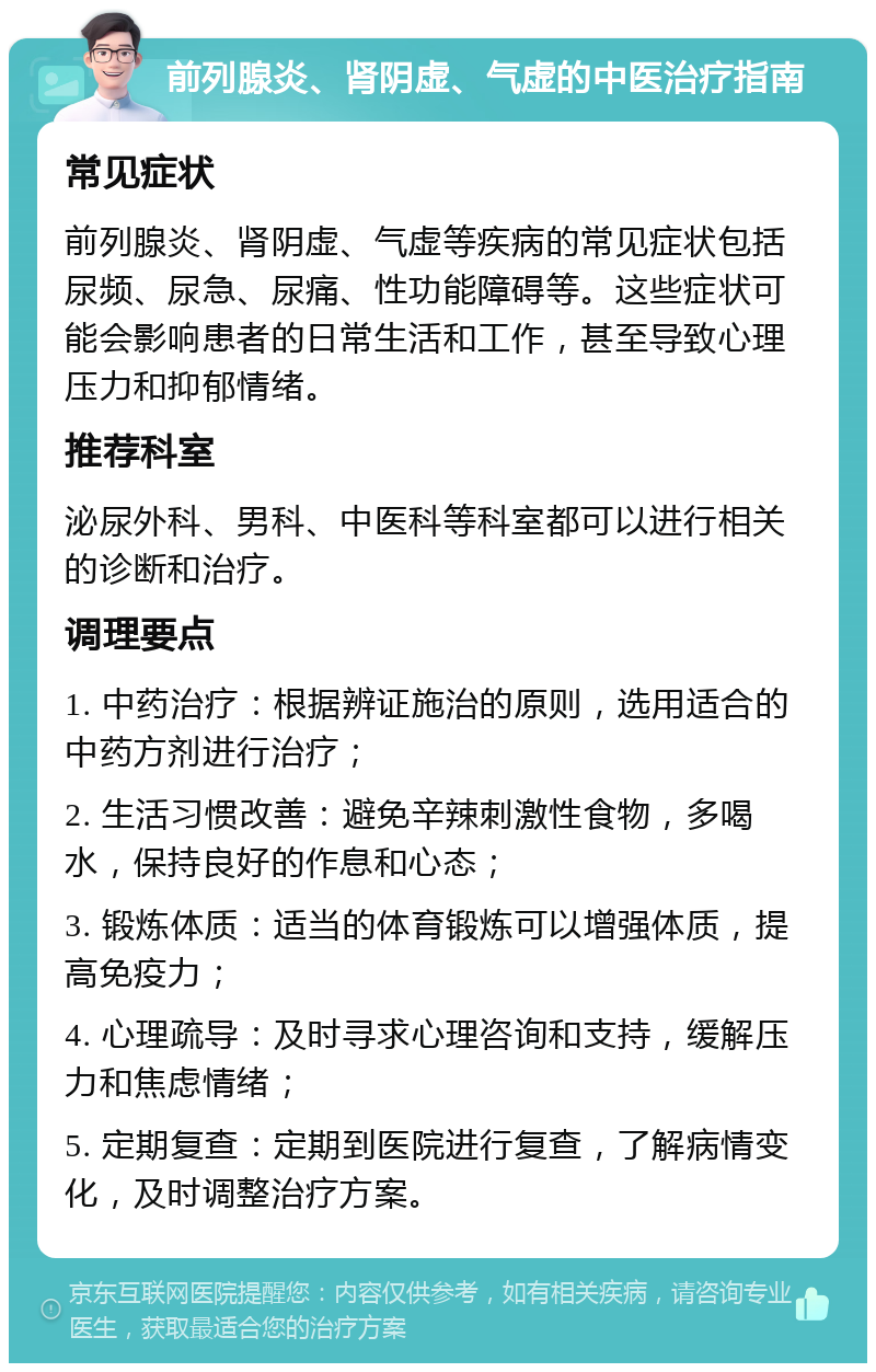 前列腺炎、肾阴虚、气虚的中医治疗指南 常见症状 前列腺炎、肾阴虚、气虚等疾病的常见症状包括尿频、尿急、尿痛、性功能障碍等。这些症状可能会影响患者的日常生活和工作，甚至导致心理压力和抑郁情绪。 推荐科室 泌尿外科、男科、中医科等科室都可以进行相关的诊断和治疗。 调理要点 1. 中药治疗：根据辨证施治的原则，选用适合的中药方剂进行治疗； 2. 生活习惯改善：避免辛辣刺激性食物，多喝水，保持良好的作息和心态； 3. 锻炼体质：适当的体育锻炼可以增强体质，提高免疫力； 4. 心理疏导：及时寻求心理咨询和支持，缓解压力和焦虑情绪； 5. 定期复查：定期到医院进行复查，了解病情变化，及时调整治疗方案。