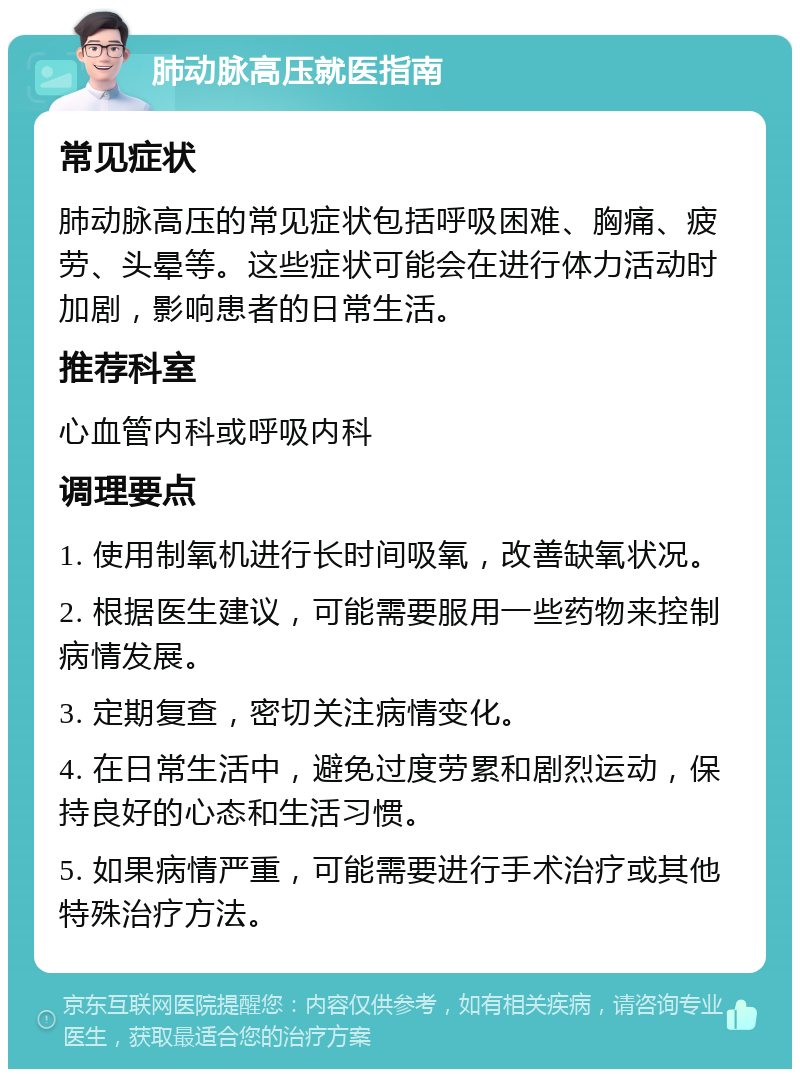 肺动脉高压就医指南 常见症状 肺动脉高压的常见症状包括呼吸困难、胸痛、疲劳、头晕等。这些症状可能会在进行体力活动时加剧，影响患者的日常生活。 推荐科室 心血管内科或呼吸内科 调理要点 1. 使用制氧机进行长时间吸氧，改善缺氧状况。 2. 根据医生建议，可能需要服用一些药物来控制病情发展。 3. 定期复查，密切关注病情变化。 4. 在日常生活中，避免过度劳累和剧烈运动，保持良好的心态和生活习惯。 5. 如果病情严重，可能需要进行手术治疗或其他特殊治疗方法。