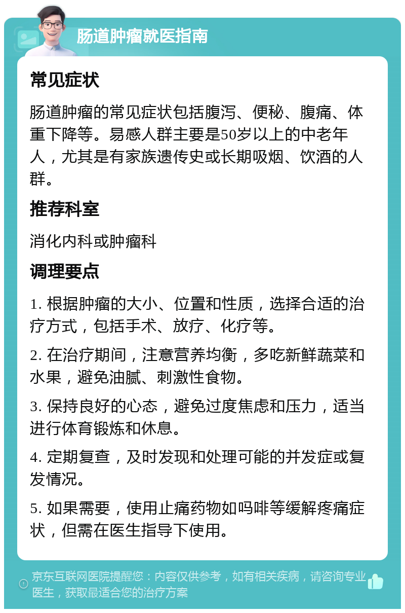 肠道肿瘤就医指南 常见症状 肠道肿瘤的常见症状包括腹泻、便秘、腹痛、体重下降等。易感人群主要是50岁以上的中老年人，尤其是有家族遗传史或长期吸烟、饮酒的人群。 推荐科室 消化内科或肿瘤科 调理要点 1. 根据肿瘤的大小、位置和性质，选择合适的治疗方式，包括手术、放疗、化疗等。 2. 在治疗期间，注意营养均衡，多吃新鲜蔬菜和水果，避免油腻、刺激性食物。 3. 保持良好的心态，避免过度焦虑和压力，适当进行体育锻炼和休息。 4. 定期复查，及时发现和处理可能的并发症或复发情况。 5. 如果需要，使用止痛药物如吗啡等缓解疼痛症状，但需在医生指导下使用。