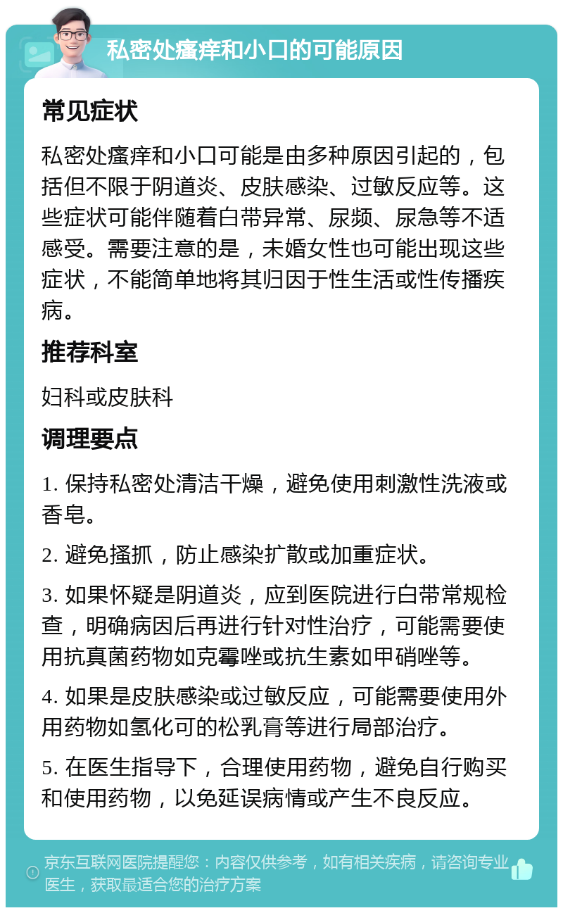 私密处瘙痒和小口的可能原因 常见症状 私密处瘙痒和小口可能是由多种原因引起的，包括但不限于阴道炎、皮肤感染、过敏反应等。这些症状可能伴随着白带异常、尿频、尿急等不适感受。需要注意的是，未婚女性也可能出现这些症状，不能简单地将其归因于性生活或性传播疾病。 推荐科室 妇科或皮肤科 调理要点 1. 保持私密处清洁干燥，避免使用刺激性洗液或香皂。 2. 避免搔抓，防止感染扩散或加重症状。 3. 如果怀疑是阴道炎，应到医院进行白带常规检查，明确病因后再进行针对性治疗，可能需要使用抗真菌药物如克霉唑或抗生素如甲硝唑等。 4. 如果是皮肤感染或过敏反应，可能需要使用外用药物如氢化可的松乳膏等进行局部治疗。 5. 在医生指导下，合理使用药物，避免自行购买和使用药物，以免延误病情或产生不良反应。