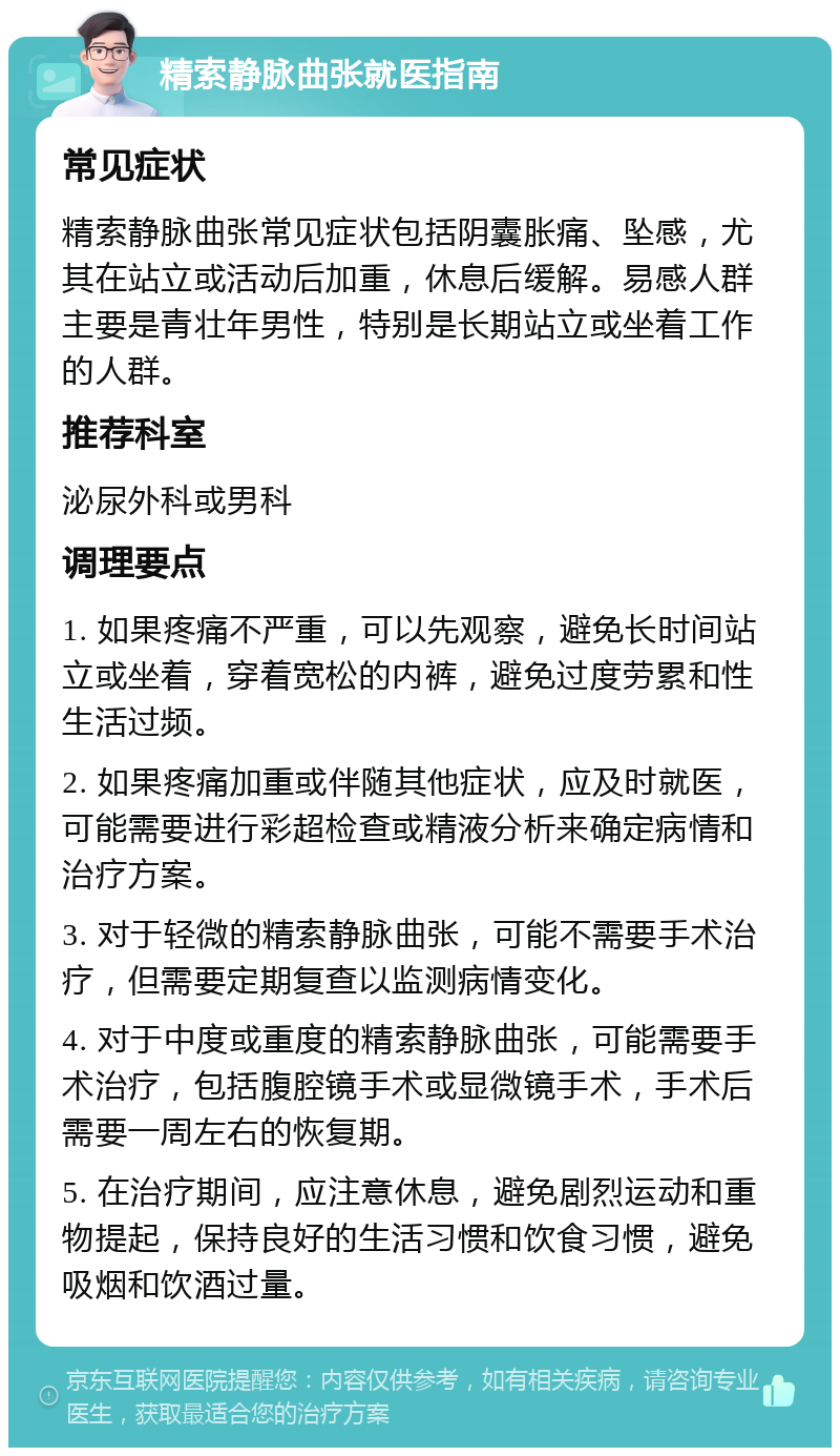 精索静脉曲张就医指南 常见症状 精索静脉曲张常见症状包括阴囊胀痛、坠感，尤其在站立或活动后加重，休息后缓解。易感人群主要是青壮年男性，特别是长期站立或坐着工作的人群。 推荐科室 泌尿外科或男科 调理要点 1. 如果疼痛不严重，可以先观察，避免长时间站立或坐着，穿着宽松的内裤，避免过度劳累和性生活过频。 2. 如果疼痛加重或伴随其他症状，应及时就医，可能需要进行彩超检查或精液分析来确定病情和治疗方案。 3. 对于轻微的精索静脉曲张，可能不需要手术治疗，但需要定期复查以监测病情变化。 4. 对于中度或重度的精索静脉曲张，可能需要手术治疗，包括腹腔镜手术或显微镜手术，手术后需要一周左右的恢复期。 5. 在治疗期间，应注意休息，避免剧烈运动和重物提起，保持良好的生活习惯和饮食习惯，避免吸烟和饮酒过量。