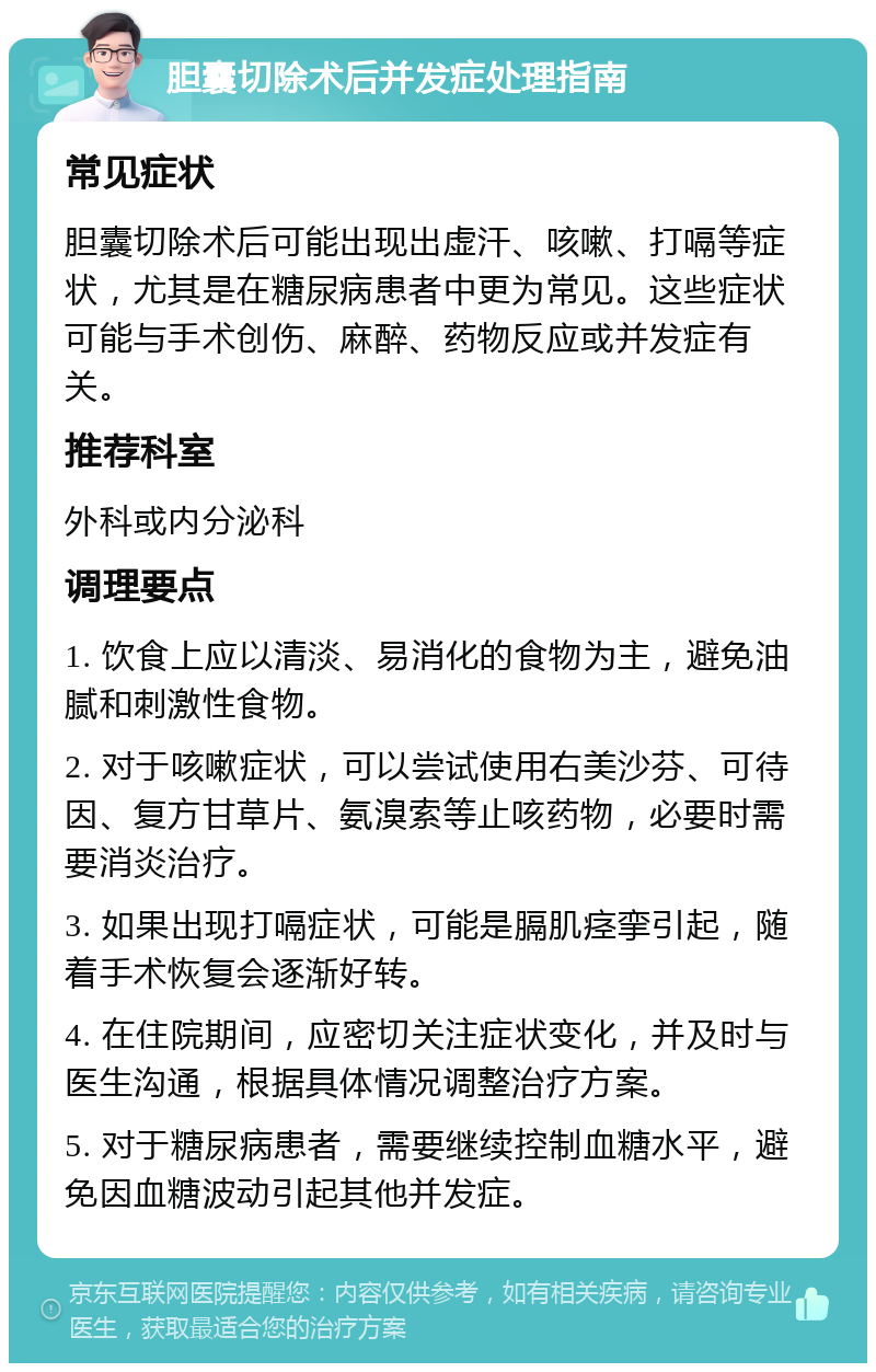 胆囊切除术后并发症处理指南 常见症状 胆囊切除术后可能出现出虚汗、咳嗽、打嗝等症状，尤其是在糖尿病患者中更为常见。这些症状可能与手术创伤、麻醉、药物反应或并发症有关。 推荐科室 外科或内分泌科 调理要点 1. 饮食上应以清淡、易消化的食物为主，避免油腻和刺激性食物。 2. 对于咳嗽症状，可以尝试使用右美沙芬、可待因、复方甘草片、氨溴索等止咳药物，必要时需要消炎治疗。 3. 如果出现打嗝症状，可能是膈肌痉挛引起，随着手术恢复会逐渐好转。 4. 在住院期间，应密切关注症状变化，并及时与医生沟通，根据具体情况调整治疗方案。 5. 对于糖尿病患者，需要继续控制血糖水平，避免因血糖波动引起其他并发症。