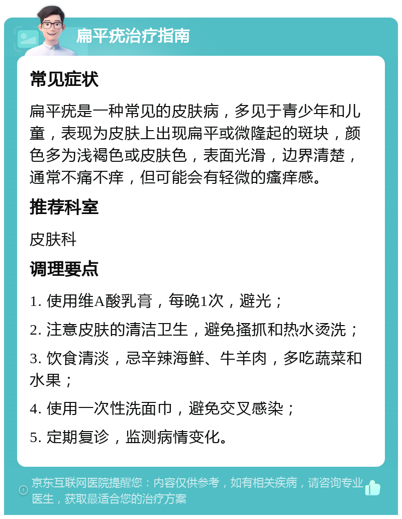 扁平疣治疗指南 常见症状 扁平疣是一种常见的皮肤病，多见于青少年和儿童，表现为皮肤上出现扁平或微隆起的斑块，颜色多为浅褐色或皮肤色，表面光滑，边界清楚，通常不痛不痒，但可能会有轻微的瘙痒感。 推荐科室 皮肤科 调理要点 1. 使用维A酸乳膏，每晚1次，避光； 2. 注意皮肤的清洁卫生，避免搔抓和热水烫洗； 3. 饮食清淡，忌辛辣海鲜、牛羊肉，多吃蔬菜和水果； 4. 使用一次性洗面巾，避免交叉感染； 5. 定期复诊，监测病情变化。