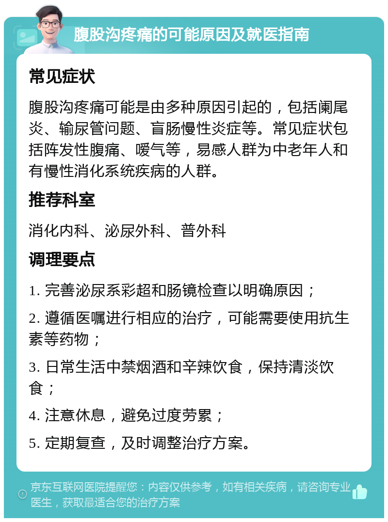 腹股沟疼痛的可能原因及就医指南 常见症状 腹股沟疼痛可能是由多种原因引起的，包括阑尾炎、输尿管问题、盲肠慢性炎症等。常见症状包括阵发性腹痛、嗳气等，易感人群为中老年人和有慢性消化系统疾病的人群。 推荐科室 消化内科、泌尿外科、普外科 调理要点 1. 完善泌尿系彩超和肠镜检查以明确原因； 2. 遵循医嘱进行相应的治疗，可能需要使用抗生素等药物； 3. 日常生活中禁烟酒和辛辣饮食，保持清淡饮食； 4. 注意休息，避免过度劳累； 5. 定期复查，及时调整治疗方案。