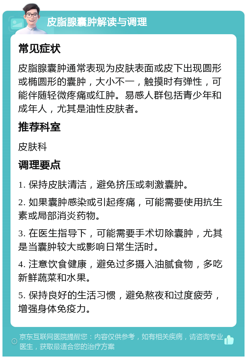 皮脂腺囊肿解读与调理 常见症状 皮脂腺囊肿通常表现为皮肤表面或皮下出现圆形或椭圆形的囊肿，大小不一，触摸时有弹性，可能伴随轻微疼痛或红肿。易感人群包括青少年和成年人，尤其是油性皮肤者。 推荐科室 皮肤科 调理要点 1. 保持皮肤清洁，避免挤压或刺激囊肿。 2. 如果囊肿感染或引起疼痛，可能需要使用抗生素或局部消炎药物。 3. 在医生指导下，可能需要手术切除囊肿，尤其是当囊肿较大或影响日常生活时。 4. 注意饮食健康，避免过多摄入油腻食物，多吃新鲜蔬菜和水果。 5. 保持良好的生活习惯，避免熬夜和过度疲劳，增强身体免疫力。