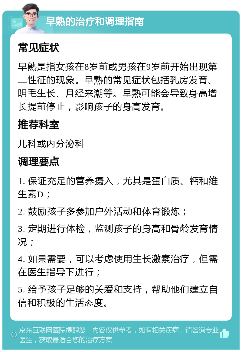 早熟的治疗和调理指南 常见症状 早熟是指女孩在8岁前或男孩在9岁前开始出现第二性征的现象。早熟的常见症状包括乳房发育、阴毛生长、月经来潮等。早熟可能会导致身高增长提前停止，影响孩子的身高发育。 推荐科室 儿科或内分泌科 调理要点 1. 保证充足的营养摄入，尤其是蛋白质、钙和维生素D； 2. 鼓励孩子多参加户外活动和体育锻炼； 3. 定期进行体检，监测孩子的身高和骨龄发育情况； 4. 如果需要，可以考虑使用生长激素治疗，但需在医生指导下进行； 5. 给予孩子足够的关爱和支持，帮助他们建立自信和积极的生活态度。