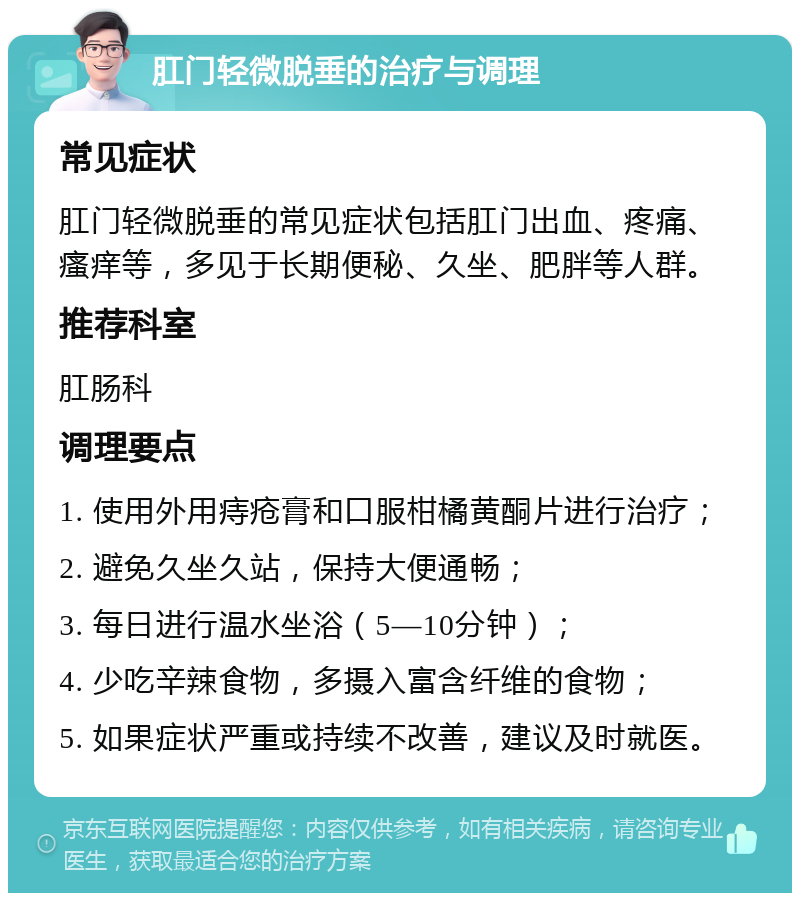 肛门轻微脱垂的治疗与调理 常见症状 肛门轻微脱垂的常见症状包括肛门出血、疼痛、瘙痒等，多见于长期便秘、久坐、肥胖等人群。 推荐科室 肛肠科 调理要点 1. 使用外用痔疮膏和口服柑橘黄酮片进行治疗； 2. 避免久坐久站，保持大便通畅； 3. 每日进行温水坐浴（5—10分钟）； 4. 少吃辛辣食物，多摄入富含纤维的食物； 5. 如果症状严重或持续不改善，建议及时就医。