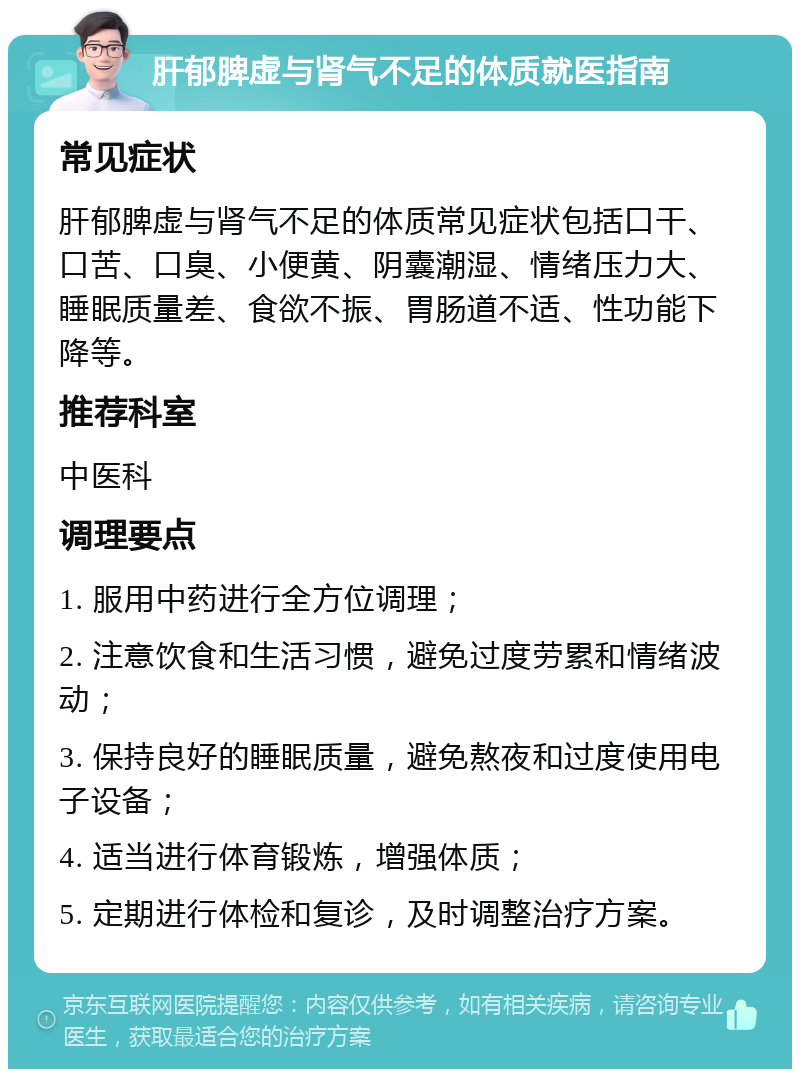 肝郁脾虚与肾气不足的体质就医指南 常见症状 肝郁脾虚与肾气不足的体质常见症状包括口干、口苦、口臭、小便黄、阴囊潮湿、情绪压力大、睡眠质量差、食欲不振、胃肠道不适、性功能下降等。 推荐科室 中医科 调理要点 1. 服用中药进行全方位调理； 2. 注意饮食和生活习惯，避免过度劳累和情绪波动； 3. 保持良好的睡眠质量，避免熬夜和过度使用电子设备； 4. 适当进行体育锻炼，增强体质； 5. 定期进行体检和复诊，及时调整治疗方案。