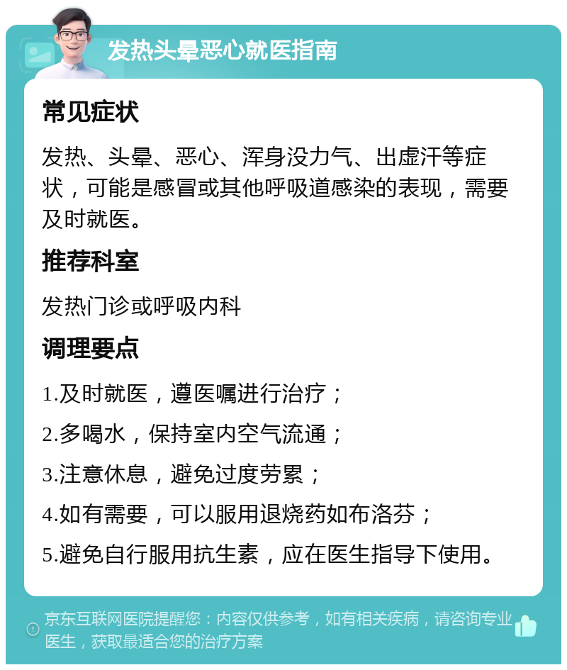 发热头晕恶心就医指南 常见症状 发热、头晕、恶心、浑身没力气、出虚汗等症状，可能是感冒或其他呼吸道感染的表现，需要及时就医。 推荐科室 发热门诊或呼吸内科 调理要点 1.及时就医，遵医嘱进行治疗； 2.多喝水，保持室内空气流通； 3.注意休息，避免过度劳累； 4.如有需要，可以服用退烧药如布洛芬； 5.避免自行服用抗生素，应在医生指导下使用。