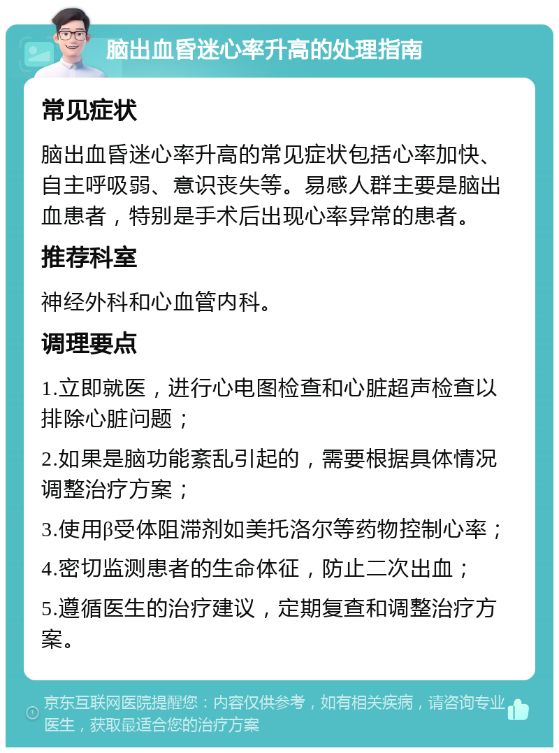 脑出血昏迷心率升高的处理指南 常见症状 脑出血昏迷心率升高的常见症状包括心率加快、自主呼吸弱、意识丧失等。易感人群主要是脑出血患者，特别是手术后出现心率异常的患者。 推荐科室 神经外科和心血管内科。 调理要点 1.立即就医，进行心电图检查和心脏超声检查以排除心脏问题； 2.如果是脑功能紊乱引起的，需要根据具体情况调整治疗方案； 3.使用β受体阻滞剂如美托洛尔等药物控制心率； 4.密切监测患者的生命体征，防止二次出血； 5.遵循医生的治疗建议，定期复查和调整治疗方案。