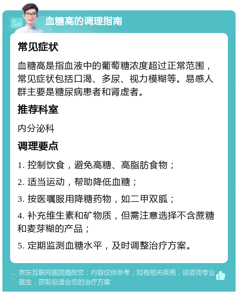 血糖高的调理指南 常见症状 血糖高是指血液中的葡萄糖浓度超过正常范围，常见症状包括口渴、多尿、视力模糊等。易感人群主要是糖尿病患者和肾虚者。 推荐科室 内分泌科 调理要点 1. 控制饮食，避免高糖、高脂肪食物； 2. 适当运动，帮助降低血糖； 3. 按医嘱服用降糖药物，如二甲双胍； 4. 补充维生素和矿物质，但需注意选择不含蔗糖和麦芽糊的产品； 5. 定期监测血糖水平，及时调整治疗方案。