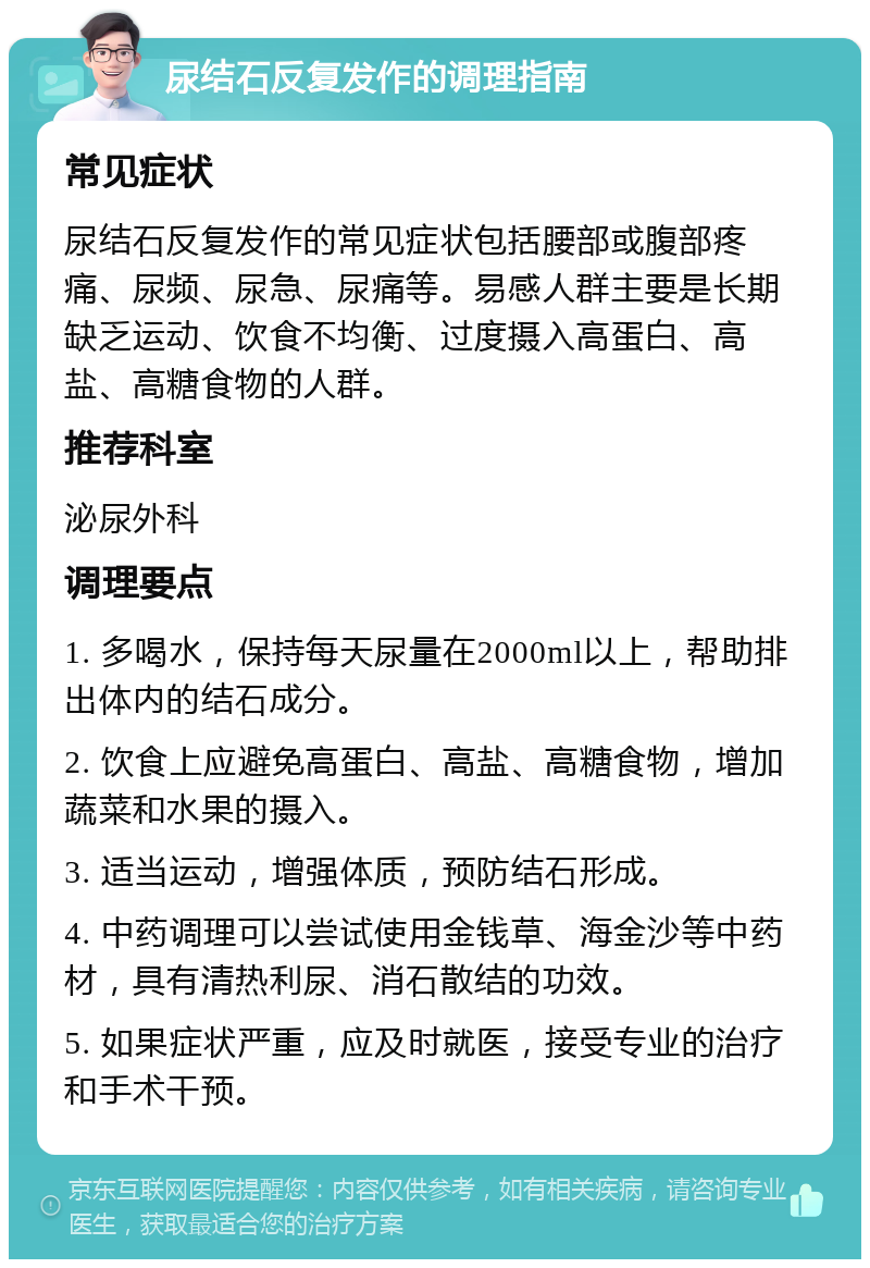 尿结石反复发作的调理指南 常见症状 尿结石反复发作的常见症状包括腰部或腹部疼痛、尿频、尿急、尿痛等。易感人群主要是长期缺乏运动、饮食不均衡、过度摄入高蛋白、高盐、高糖食物的人群。 推荐科室 泌尿外科 调理要点 1. 多喝水，保持每天尿量在2000ml以上，帮助排出体内的结石成分。 2. 饮食上应避免高蛋白、高盐、高糖食物，增加蔬菜和水果的摄入。 3. 适当运动，增强体质，预防结石形成。 4. 中药调理可以尝试使用金钱草、海金沙等中药材，具有清热利尿、消石散结的功效。 5. 如果症状严重，应及时就医，接受专业的治疗和手术干预。