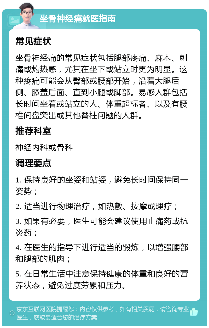 坐骨神经痛就医指南 常见症状 坐骨神经痛的常见症状包括腿部疼痛、麻木、刺痛或灼热感，尤其在坐下或站立时更为明显。这种疼痛可能会从臀部或腰部开始，沿着大腿后侧、膝盖后面、直到小腿或脚部。易感人群包括长时间坐着或站立的人、体重超标者、以及有腰椎间盘突出或其他脊柱问题的人群。 推荐科室 神经内科或骨科 调理要点 1. 保持良好的坐姿和站姿，避免长时间保持同一姿势； 2. 适当进行物理治疗，如热敷、按摩或理疗； 3. 如果有必要，医生可能会建议使用止痛药或抗炎药； 4. 在医生的指导下进行适当的锻炼，以增强腰部和腿部的肌肉； 5. 在日常生活中注意保持健康的体重和良好的营养状态，避免过度劳累和压力。