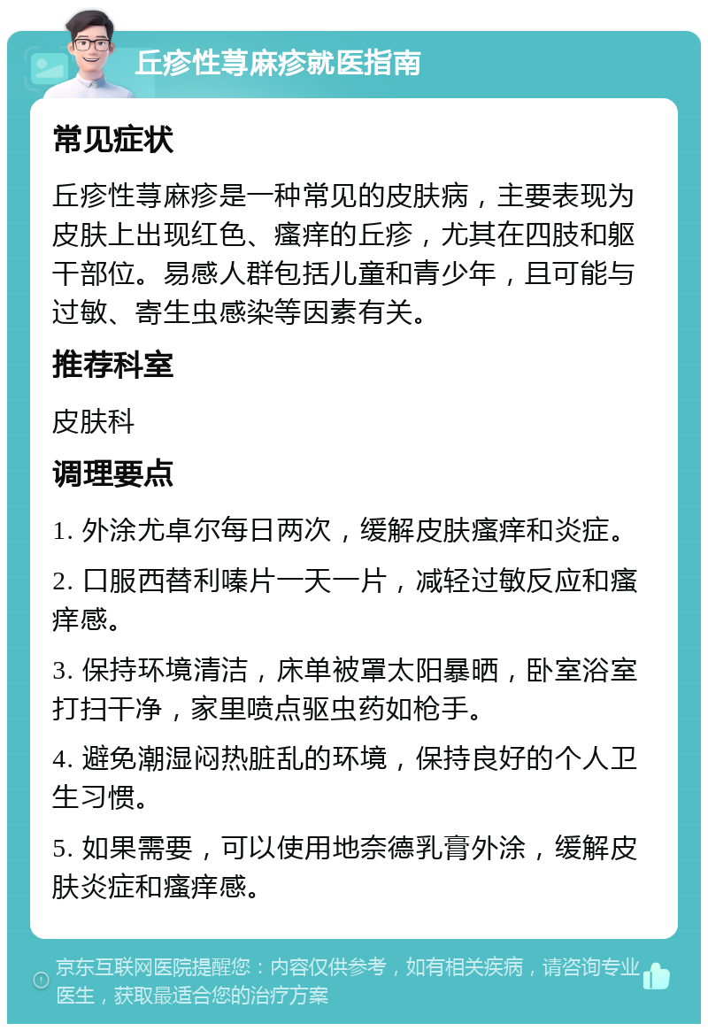 丘疹性荨麻疹就医指南 常见症状 丘疹性荨麻疹是一种常见的皮肤病，主要表现为皮肤上出现红色、瘙痒的丘疹，尤其在四肢和躯干部位。易感人群包括儿童和青少年，且可能与过敏、寄生虫感染等因素有关。 推荐科室 皮肤科 调理要点 1. 外涂尤卓尔每日两次，缓解皮肤瘙痒和炎症。 2. 口服西替利嗪片一天一片，减轻过敏反应和瘙痒感。 3. 保持环境清洁，床单被罩太阳暴晒，卧室浴室打扫干净，家里喷点驱虫药如枪手。 4. 避免潮湿闷热脏乱的环境，保持良好的个人卫生习惯。 5. 如果需要，可以使用地奈德乳膏外涂，缓解皮肤炎症和瘙痒感。