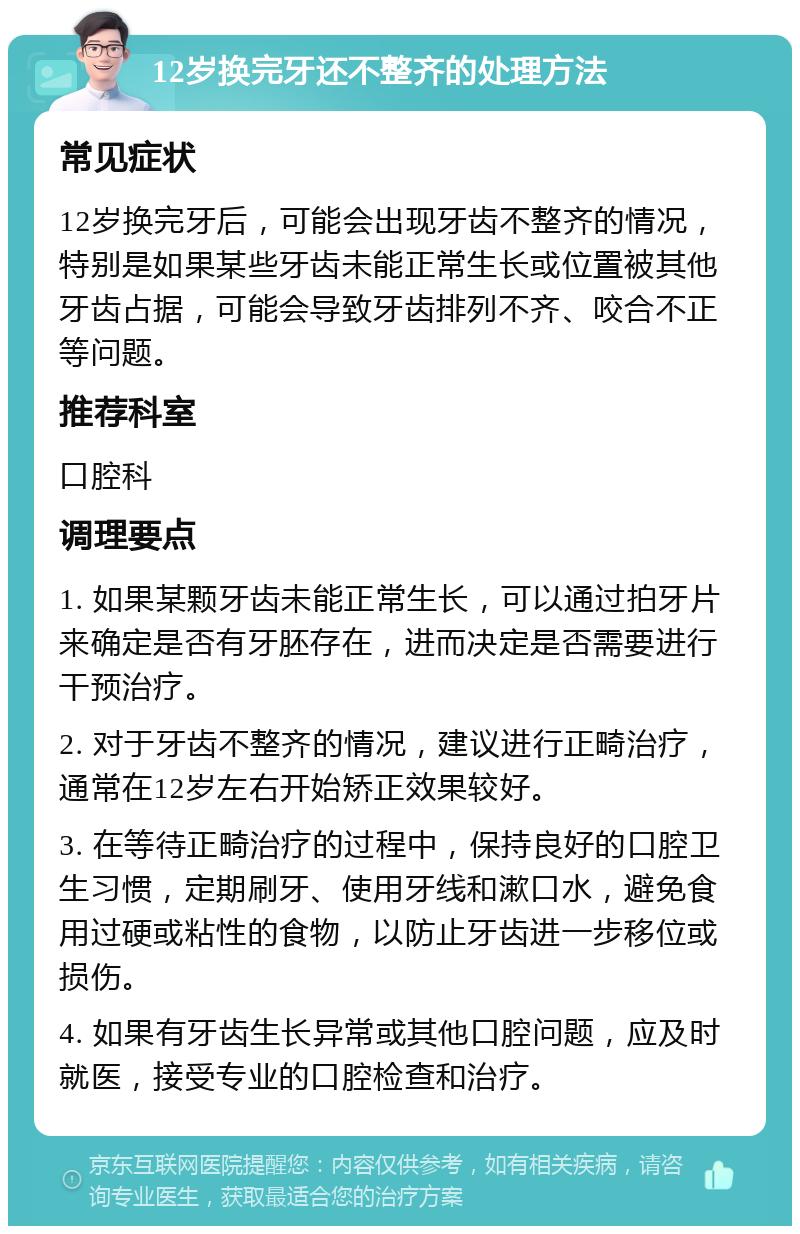 12岁换完牙还不整齐的处理方法 常见症状 12岁换完牙后，可能会出现牙齿不整齐的情况，特别是如果某些牙齿未能正常生长或位置被其他牙齿占据，可能会导致牙齿排列不齐、咬合不正等问题。 推荐科室 口腔科 调理要点 1. 如果某颗牙齿未能正常生长，可以通过拍牙片来确定是否有牙胚存在，进而决定是否需要进行干预治疗。 2. 对于牙齿不整齐的情况，建议进行正畸治疗，通常在12岁左右开始矫正效果较好。 3. 在等待正畸治疗的过程中，保持良好的口腔卫生习惯，定期刷牙、使用牙线和漱口水，避免食用过硬或粘性的食物，以防止牙齿进一步移位或损伤。 4. 如果有牙齿生长异常或其他口腔问题，应及时就医，接受专业的口腔检查和治疗。