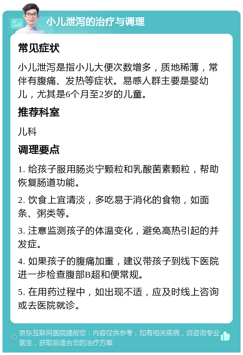 小儿泄泻的治疗与调理 常见症状 小儿泄泻是指小儿大便次数增多，质地稀薄，常伴有腹痛、发热等症状。易感人群主要是婴幼儿，尤其是6个月至2岁的儿童。 推荐科室 儿科 调理要点 1. 给孩子服用肠炎宁颗粒和乳酸菌素颗粒，帮助恢复肠道功能。 2. 饮食上宜清淡，多吃易于消化的食物，如面条、粥类等。 3. 注意监测孩子的体温变化，避免高热引起的并发症。 4. 如果孩子的腹痛加重，建议带孩子到线下医院进一步检查腹部B超和便常规。 5. 在用药过程中，如出现不适，应及时线上咨询或去医院就诊。