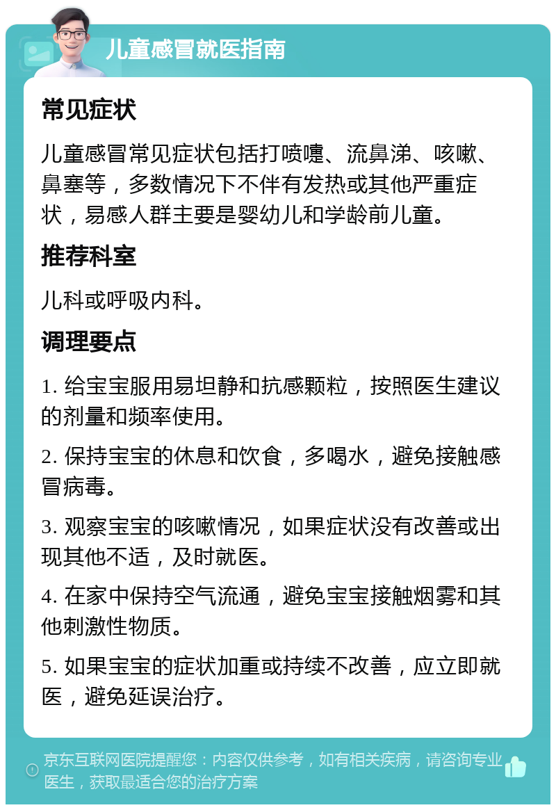 儿童感冒就医指南 常见症状 儿童感冒常见症状包括打喷嚏、流鼻涕、咳嗽、鼻塞等，多数情况下不伴有发热或其他严重症状，易感人群主要是婴幼儿和学龄前儿童。 推荐科室 儿科或呼吸内科。 调理要点 1. 给宝宝服用易坦静和抗感颗粒，按照医生建议的剂量和频率使用。 2. 保持宝宝的休息和饮食，多喝水，避免接触感冒病毒。 3. 观察宝宝的咳嗽情况，如果症状没有改善或出现其他不适，及时就医。 4. 在家中保持空气流通，避免宝宝接触烟雾和其他刺激性物质。 5. 如果宝宝的症状加重或持续不改善，应立即就医，避免延误治疗。