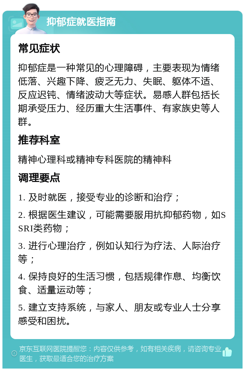 抑郁症就医指南 常见症状 抑郁症是一种常见的心理障碍，主要表现为情绪低落、兴趣下降、疲乏无力、失眠、躯体不适、反应迟钝、情绪波动大等症状。易感人群包括长期承受压力、经历重大生活事件、有家族史等人群。 推荐科室 精神心理科或精神专科医院的精神科 调理要点 1. 及时就医，接受专业的诊断和治疗； 2. 根据医生建议，可能需要服用抗抑郁药物，如SSRI类药物； 3. 进行心理治疗，例如认知行为疗法、人际治疗等； 4. 保持良好的生活习惯，包括规律作息、均衡饮食、适量运动等； 5. 建立支持系统，与家人、朋友或专业人士分享感受和困扰。