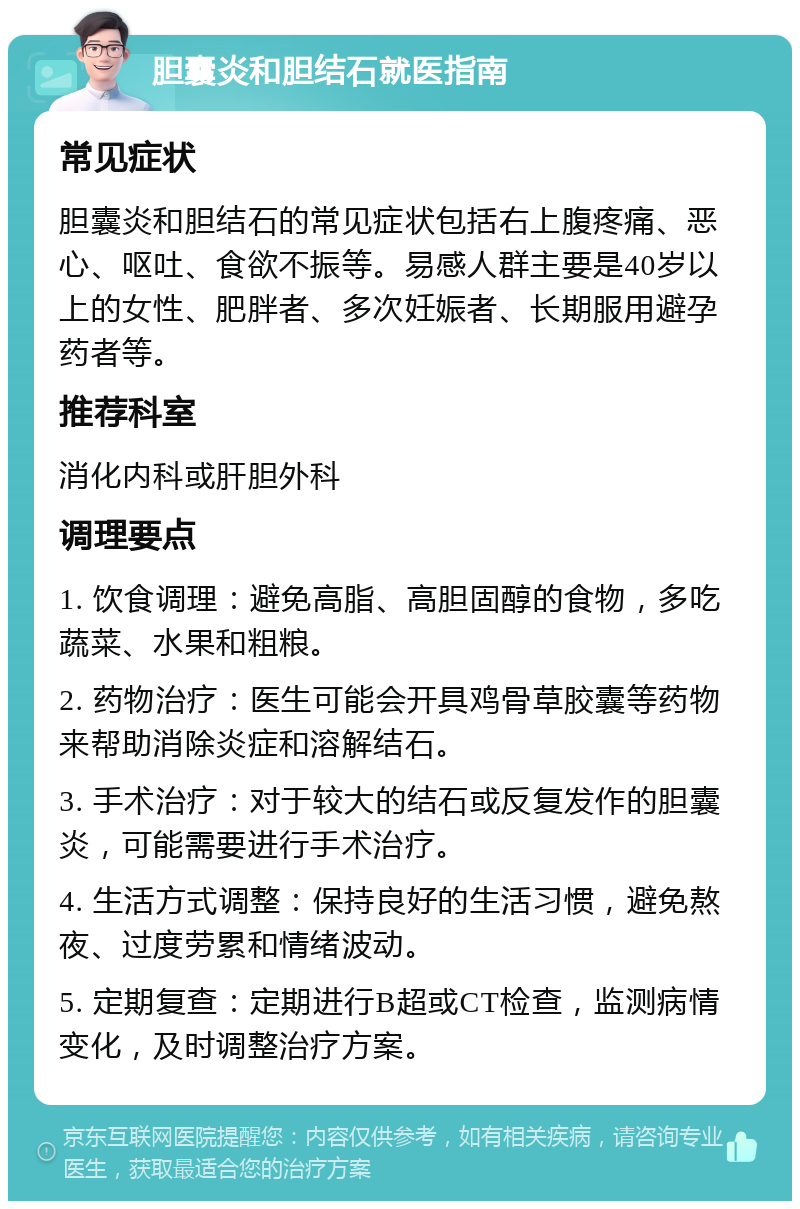 胆囊炎和胆结石就医指南 常见症状 胆囊炎和胆结石的常见症状包括右上腹疼痛、恶心、呕吐、食欲不振等。易感人群主要是40岁以上的女性、肥胖者、多次妊娠者、长期服用避孕药者等。 推荐科室 消化内科或肝胆外科 调理要点 1. 饮食调理：避免高脂、高胆固醇的食物，多吃蔬菜、水果和粗粮。 2. 药物治疗：医生可能会开具鸡骨草胶囊等药物来帮助消除炎症和溶解结石。 3. 手术治疗：对于较大的结石或反复发作的胆囊炎，可能需要进行手术治疗。 4. 生活方式调整：保持良好的生活习惯，避免熬夜、过度劳累和情绪波动。 5. 定期复查：定期进行B超或CT检查，监测病情变化，及时调整治疗方案。