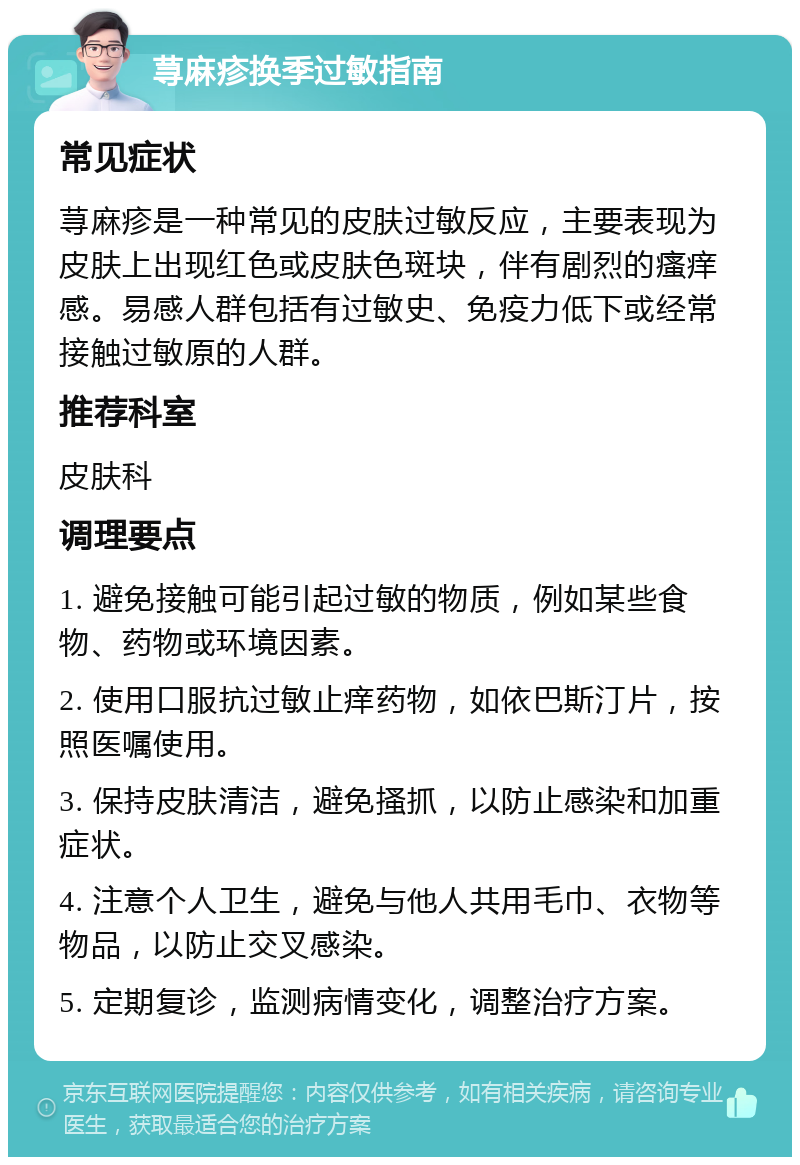 荨麻疹换季过敏指南 常见症状 荨麻疹是一种常见的皮肤过敏反应，主要表现为皮肤上出现红色或皮肤色斑块，伴有剧烈的瘙痒感。易感人群包括有过敏史、免疫力低下或经常接触过敏原的人群。 推荐科室 皮肤科 调理要点 1. 避免接触可能引起过敏的物质，例如某些食物、药物或环境因素。 2. 使用口服抗过敏止痒药物，如依巴斯汀片，按照医嘱使用。 3. 保持皮肤清洁，避免搔抓，以防止感染和加重症状。 4. 注意个人卫生，避免与他人共用毛巾、衣物等物品，以防止交叉感染。 5. 定期复诊，监测病情变化，调整治疗方案。