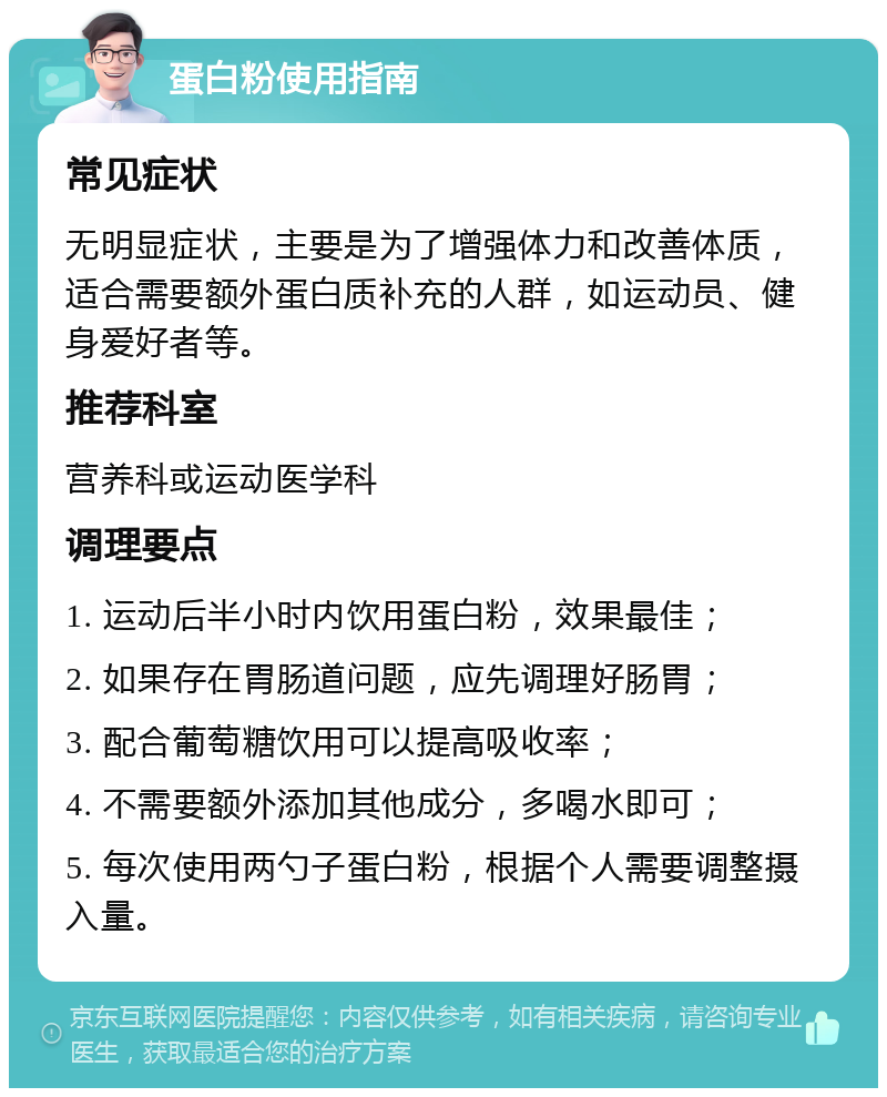 蛋白粉使用指南 常见症状 无明显症状，主要是为了增强体力和改善体质，适合需要额外蛋白质补充的人群，如运动员、健身爱好者等。 推荐科室 营养科或运动医学科 调理要点 1. 运动后半小时内饮用蛋白粉，效果最佳； 2. 如果存在胃肠道问题，应先调理好肠胃； 3. 配合葡萄糖饮用可以提高吸收率； 4. 不需要额外添加其他成分，多喝水即可； 5. 每次使用两勺子蛋白粉，根据个人需要调整摄入量。