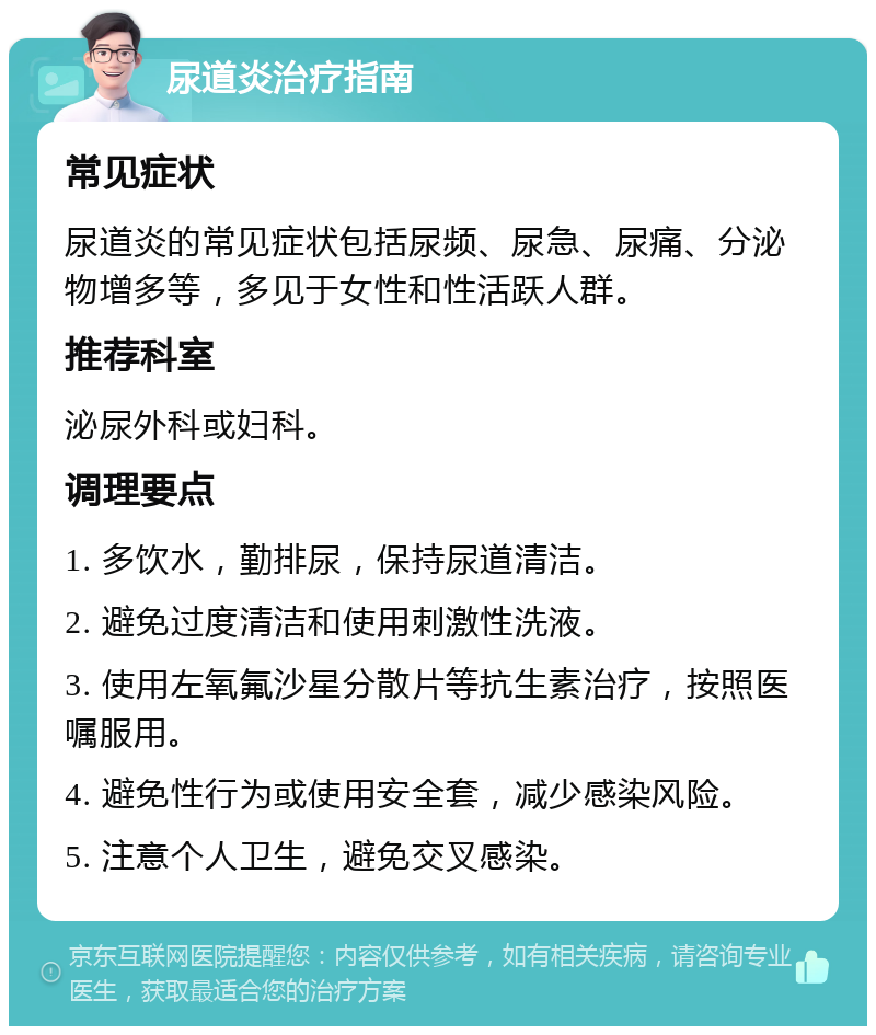 尿道炎治疗指南 常见症状 尿道炎的常见症状包括尿频、尿急、尿痛、分泌物增多等，多见于女性和性活跃人群。 推荐科室 泌尿外科或妇科。 调理要点 1. 多饮水，勤排尿，保持尿道清洁。 2. 避免过度清洁和使用刺激性洗液。 3. 使用左氧氟沙星分散片等抗生素治疗，按照医嘱服用。 4. 避免性行为或使用安全套，减少感染风险。 5. 注意个人卫生，避免交叉感染。