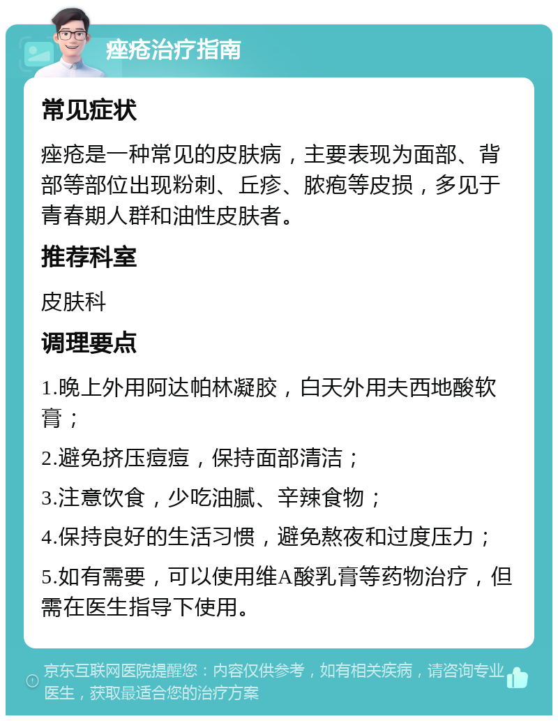 痤疮治疗指南 常见症状 痤疮是一种常见的皮肤病，主要表现为面部、背部等部位出现粉刺、丘疹、脓疱等皮损，多见于青春期人群和油性皮肤者。 推荐科室 皮肤科 调理要点 1.晚上外用阿达帕林凝胶，白天外用夫西地酸软膏； 2.避免挤压痘痘，保持面部清洁； 3.注意饮食，少吃油腻、辛辣食物； 4.保持良好的生活习惯，避免熬夜和过度压力； 5.如有需要，可以使用维A酸乳膏等药物治疗，但需在医生指导下使用。