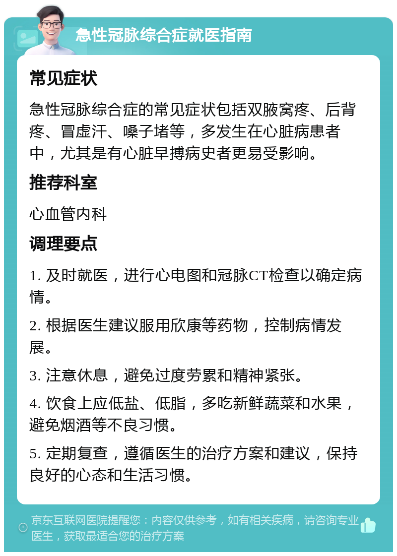 急性冠脉综合症就医指南 常见症状 急性冠脉综合症的常见症状包括双腋窝疼、后背疼、冒虚汗、嗓子堵等，多发生在心脏病患者中，尤其是有心脏早搏病史者更易受影响。 推荐科室 心血管内科 调理要点 1. 及时就医，进行心电图和冠脉CT检查以确定病情。 2. 根据医生建议服用欣康等药物，控制病情发展。 3. 注意休息，避免过度劳累和精神紧张。 4. 饮食上应低盐、低脂，多吃新鲜蔬菜和水果，避免烟酒等不良习惯。 5. 定期复查，遵循医生的治疗方案和建议，保持良好的心态和生活习惯。