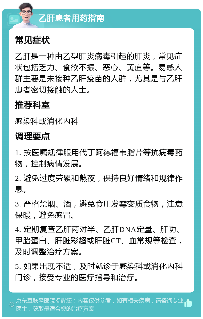 乙肝患者用药指南 常见症状 乙肝是一种由乙型肝炎病毒引起的肝炎，常见症状包括乏力、食欲不振、恶心、黄疸等。易感人群主要是未接种乙肝疫苗的人群，尤其是与乙肝患者密切接触的人士。 推荐科室 感染科或消化内科 调理要点 1. 按医嘱规律服用代丁阿德福韦脂片等抗病毒药物，控制病情发展。 2. 避免过度劳累和熬夜，保持良好情绪和规律作息。 3. 严格禁烟、酒，避免食用发霉变质食物，注意保暖，避免感冒。 4. 定期复查乙肝两对半、乙肝DNA定量、肝功、甲胎蛋白、肝脏彩超或肝脏CT、血常规等检查，及时调整治疗方案。 5. 如果出现不适，及时就诊于感染科或消化内科门诊，接受专业的医疗指导和治疗。