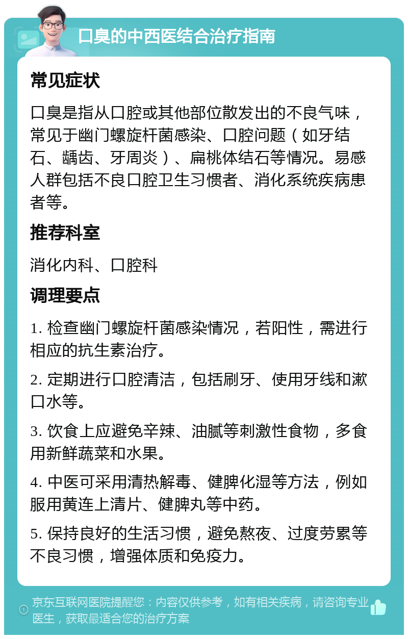 口臭的中西医结合治疗指南 常见症状 口臭是指从口腔或其他部位散发出的不良气味，常见于幽门螺旋杆菌感染、口腔问题（如牙结石、龋齿、牙周炎）、扁桃体结石等情况。易感人群包括不良口腔卫生习惯者、消化系统疾病患者等。 推荐科室 消化内科、口腔科 调理要点 1. 检查幽门螺旋杆菌感染情况，若阳性，需进行相应的抗生素治疗。 2. 定期进行口腔清洁，包括刷牙、使用牙线和漱口水等。 3. 饮食上应避免辛辣、油腻等刺激性食物，多食用新鲜蔬菜和水果。 4. 中医可采用清热解毒、健脾化湿等方法，例如服用黄连上清片、健脾丸等中药。 5. 保持良好的生活习惯，避免熬夜、过度劳累等不良习惯，增强体质和免疫力。