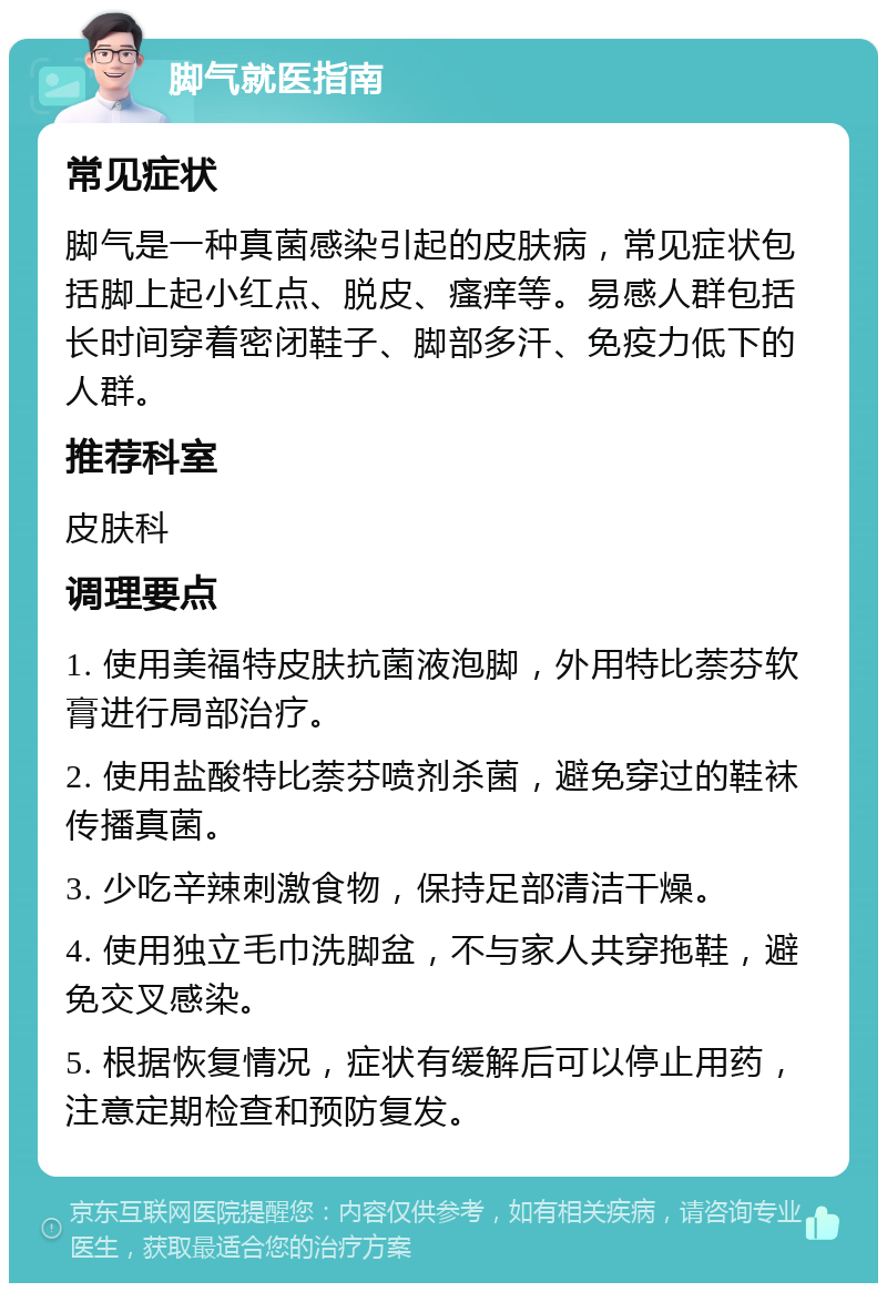 脚气就医指南 常见症状 脚气是一种真菌感染引起的皮肤病，常见症状包括脚上起小红点、脱皮、瘙痒等。易感人群包括长时间穿着密闭鞋子、脚部多汗、免疫力低下的人群。 推荐科室 皮肤科 调理要点 1. 使用美福特皮肤抗菌液泡脚，外用特比萘芬软膏进行局部治疗。 2. 使用盐酸特比萘芬喷剂杀菌，避免穿过的鞋袜传播真菌。 3. 少吃辛辣刺激食物，保持足部清洁干燥。 4. 使用独立毛巾洗脚盆，不与家人共穿拖鞋，避免交叉感染。 5. 根据恢复情况，症状有缓解后可以停止用药，注意定期检查和预防复发。