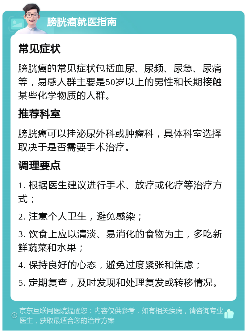 膀胱癌就医指南 常见症状 膀胱癌的常见症状包括血尿、尿频、尿急、尿痛等，易感人群主要是50岁以上的男性和长期接触某些化学物质的人群。 推荐科室 膀胱癌可以挂泌尿外科或肿瘤科，具体科室选择取决于是否需要手术治疗。 调理要点 1. 根据医生建议进行手术、放疗或化疗等治疗方式； 2. 注意个人卫生，避免感染； 3. 饮食上应以清淡、易消化的食物为主，多吃新鲜蔬菜和水果； 4. 保持良好的心态，避免过度紧张和焦虑； 5. 定期复查，及时发现和处理复发或转移情况。