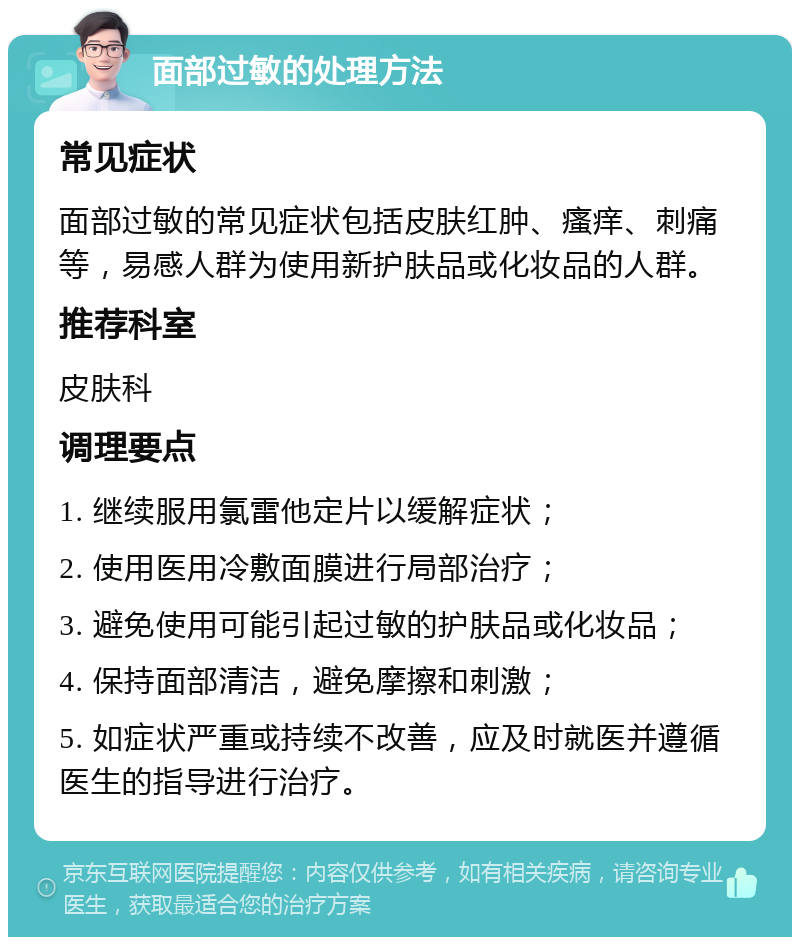 面部过敏的处理方法 常见症状 面部过敏的常见症状包括皮肤红肿、瘙痒、刺痛等，易感人群为使用新护肤品或化妆品的人群。 推荐科室 皮肤科 调理要点 1. 继续服用氯雷他定片以缓解症状； 2. 使用医用冷敷面膜进行局部治疗； 3. 避免使用可能引起过敏的护肤品或化妆品； 4. 保持面部清洁，避免摩擦和刺激； 5. 如症状严重或持续不改善，应及时就医并遵循医生的指导进行治疗。