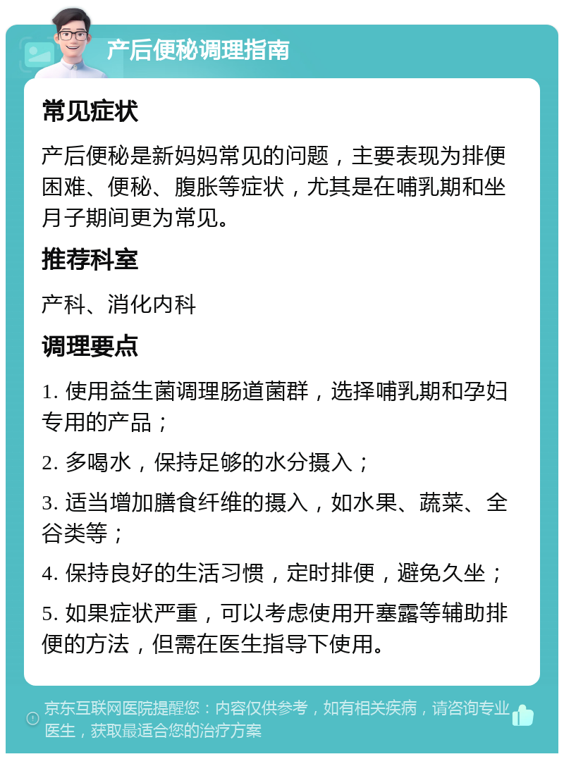 产后便秘调理指南 常见症状 产后便秘是新妈妈常见的问题，主要表现为排便困难、便秘、腹胀等症状，尤其是在哺乳期和坐月子期间更为常见。 推荐科室 产科、消化内科 调理要点 1. 使用益生菌调理肠道菌群，选择哺乳期和孕妇专用的产品； 2. 多喝水，保持足够的水分摄入； 3. 适当增加膳食纤维的摄入，如水果、蔬菜、全谷类等； 4. 保持良好的生活习惯，定时排便，避免久坐； 5. 如果症状严重，可以考虑使用开塞露等辅助排便的方法，但需在医生指导下使用。