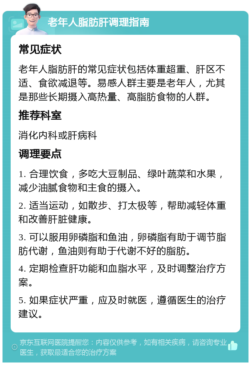 老年人脂肪肝调理指南 常见症状 老年人脂肪肝的常见症状包括体重超重、肝区不适、食欲减退等。易感人群主要是老年人，尤其是那些长期摄入高热量、高脂肪食物的人群。 推荐科室 消化内科或肝病科 调理要点 1. 合理饮食，多吃大豆制品、绿叶蔬菜和水果，减少油腻食物和主食的摄入。 2. 适当运动，如散步、打太极等，帮助减轻体重和改善肝脏健康。 3. 可以服用卵磷脂和鱼油，卵磷脂有助于调节脂肪代谢，鱼油则有助于代谢不好的脂肪。 4. 定期检查肝功能和血脂水平，及时调整治疗方案。 5. 如果症状严重，应及时就医，遵循医生的治疗建议。