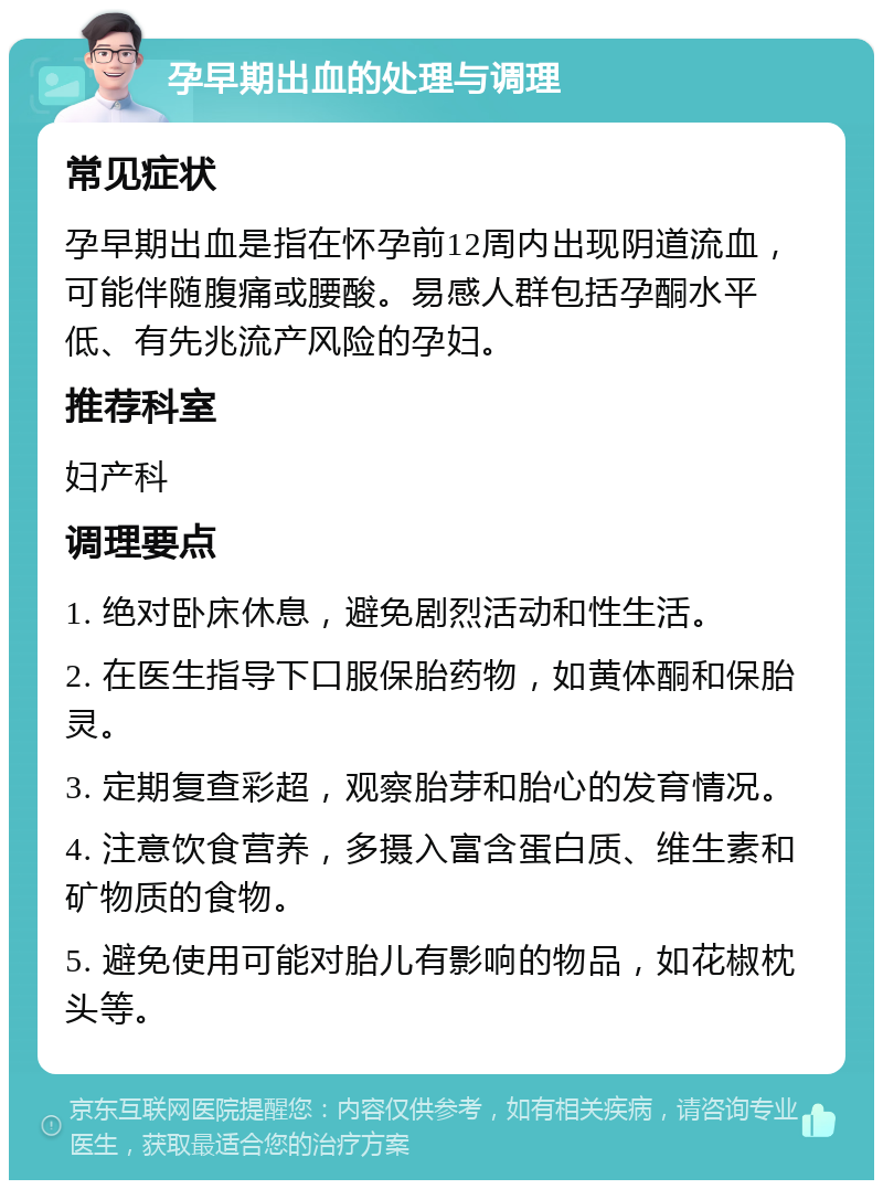 孕早期出血的处理与调理 常见症状 孕早期出血是指在怀孕前12周内出现阴道流血，可能伴随腹痛或腰酸。易感人群包括孕酮水平低、有先兆流产风险的孕妇。 推荐科室 妇产科 调理要点 1. 绝对卧床休息，避免剧烈活动和性生活。 2. 在医生指导下口服保胎药物，如黄体酮和保胎灵。 3. 定期复查彩超，观察胎芽和胎心的发育情况。 4. 注意饮食营养，多摄入富含蛋白质、维生素和矿物质的食物。 5. 避免使用可能对胎儿有影响的物品，如花椒枕头等。