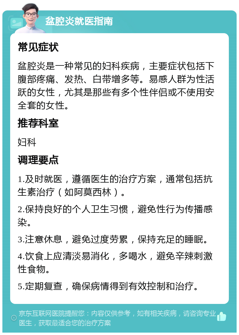 盆腔炎就医指南 常见症状 盆腔炎是一种常见的妇科疾病，主要症状包括下腹部疼痛、发热、白带增多等。易感人群为性活跃的女性，尤其是那些有多个性伴侣或不使用安全套的女性。 推荐科室 妇科 调理要点 1.及时就医，遵循医生的治疗方案，通常包括抗生素治疗（如阿莫西林）。 2.保持良好的个人卫生习惯，避免性行为传播感染。 3.注意休息，避免过度劳累，保持充足的睡眠。 4.饮食上应清淡易消化，多喝水，避免辛辣刺激性食物。 5.定期复查，确保病情得到有效控制和治疗。