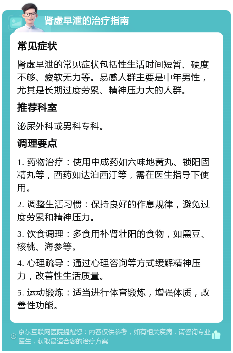 肾虚早泄的治疗指南 常见症状 肾虚早泄的常见症状包括性生活时间短暂、硬度不够、疲软无力等。易感人群主要是中年男性，尤其是长期过度劳累、精神压力大的人群。 推荐科室 泌尿外科或男科专科。 调理要点 1. 药物治疗：使用中成药如六味地黄丸、锁阳固精丸等，西药如达泊西汀等，需在医生指导下使用。 2. 调整生活习惯：保持良好的作息规律，避免过度劳累和精神压力。 3. 饮食调理：多食用补肾壮阳的食物，如黑豆、核桃、海参等。 4. 心理疏导：通过心理咨询等方式缓解精神压力，改善性生活质量。 5. 运动锻炼：适当进行体育锻炼，增强体质，改善性功能。