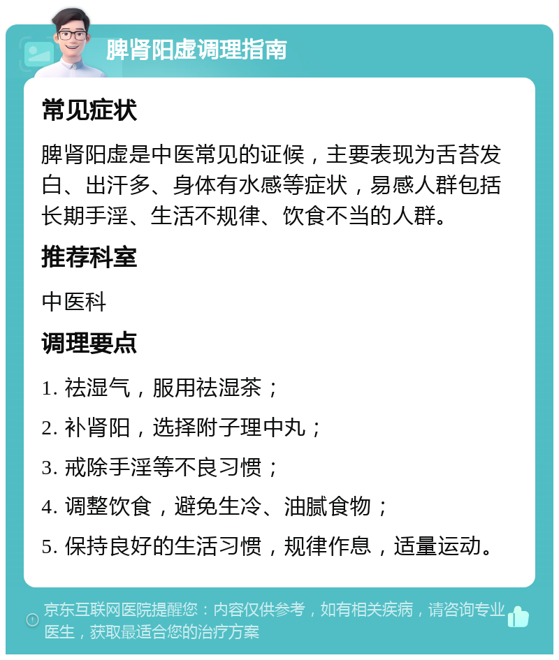 脾肾阳虚调理指南 常见症状 脾肾阳虚是中医常见的证候，主要表现为舌苔发白、出汗多、身体有水感等症状，易感人群包括长期手淫、生活不规律、饮食不当的人群。 推荐科室 中医科 调理要点 1. 祛湿气，服用祛湿茶； 2. 补肾阳，选择附子理中丸； 3. 戒除手淫等不良习惯； 4. 调整饮食，避免生冷、油腻食物； 5. 保持良好的生活习惯，规律作息，适量运动。