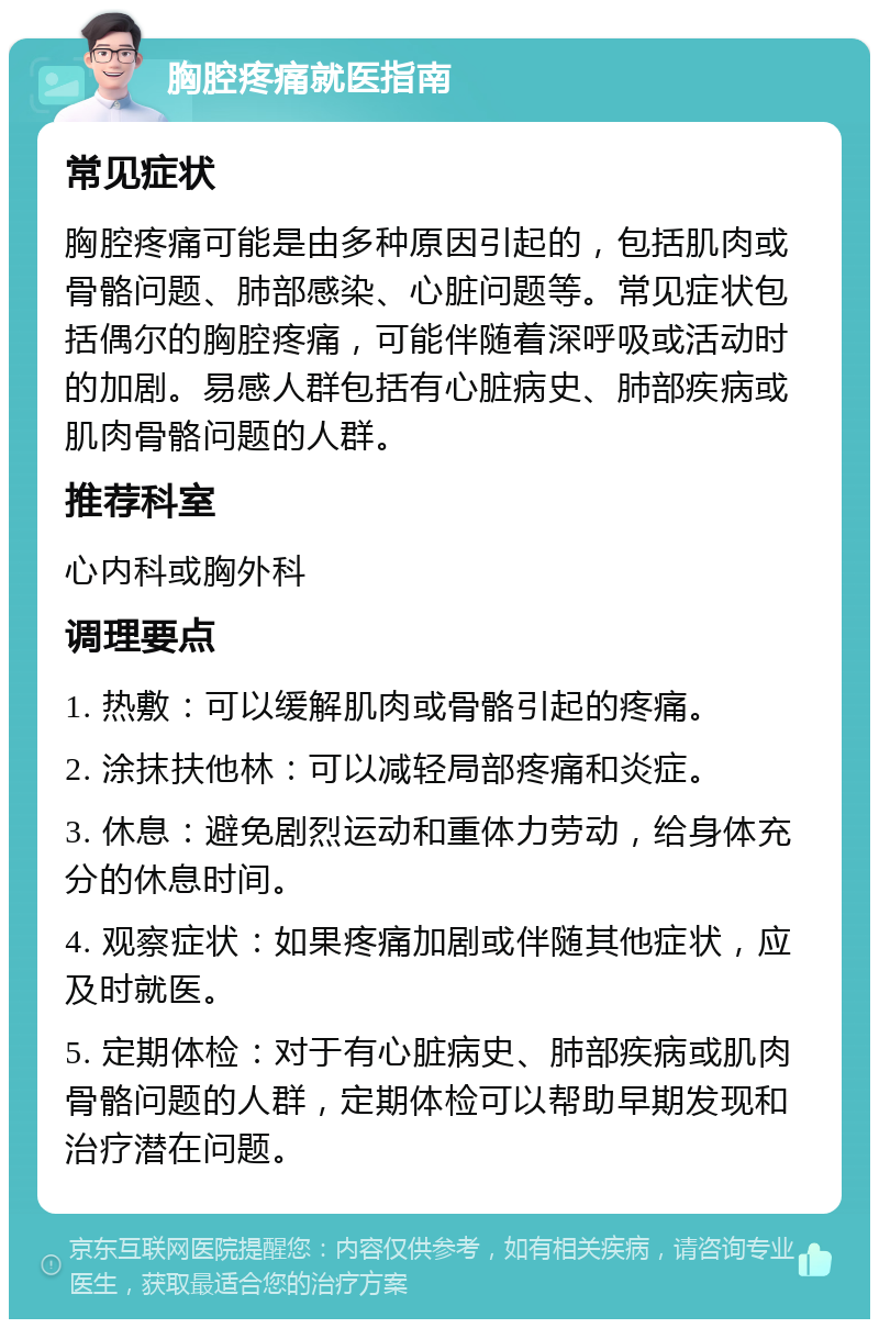 胸腔疼痛就医指南 常见症状 胸腔疼痛可能是由多种原因引起的，包括肌肉或骨骼问题、肺部感染、心脏问题等。常见症状包括偶尔的胸腔疼痛，可能伴随着深呼吸或活动时的加剧。易感人群包括有心脏病史、肺部疾病或肌肉骨骼问题的人群。 推荐科室 心内科或胸外科 调理要点 1. 热敷：可以缓解肌肉或骨骼引起的疼痛。 2. 涂抹扶他林：可以减轻局部疼痛和炎症。 3. 休息：避免剧烈运动和重体力劳动，给身体充分的休息时间。 4. 观察症状：如果疼痛加剧或伴随其他症状，应及时就医。 5. 定期体检：对于有心脏病史、肺部疾病或肌肉骨骼问题的人群，定期体检可以帮助早期发现和治疗潜在问题。