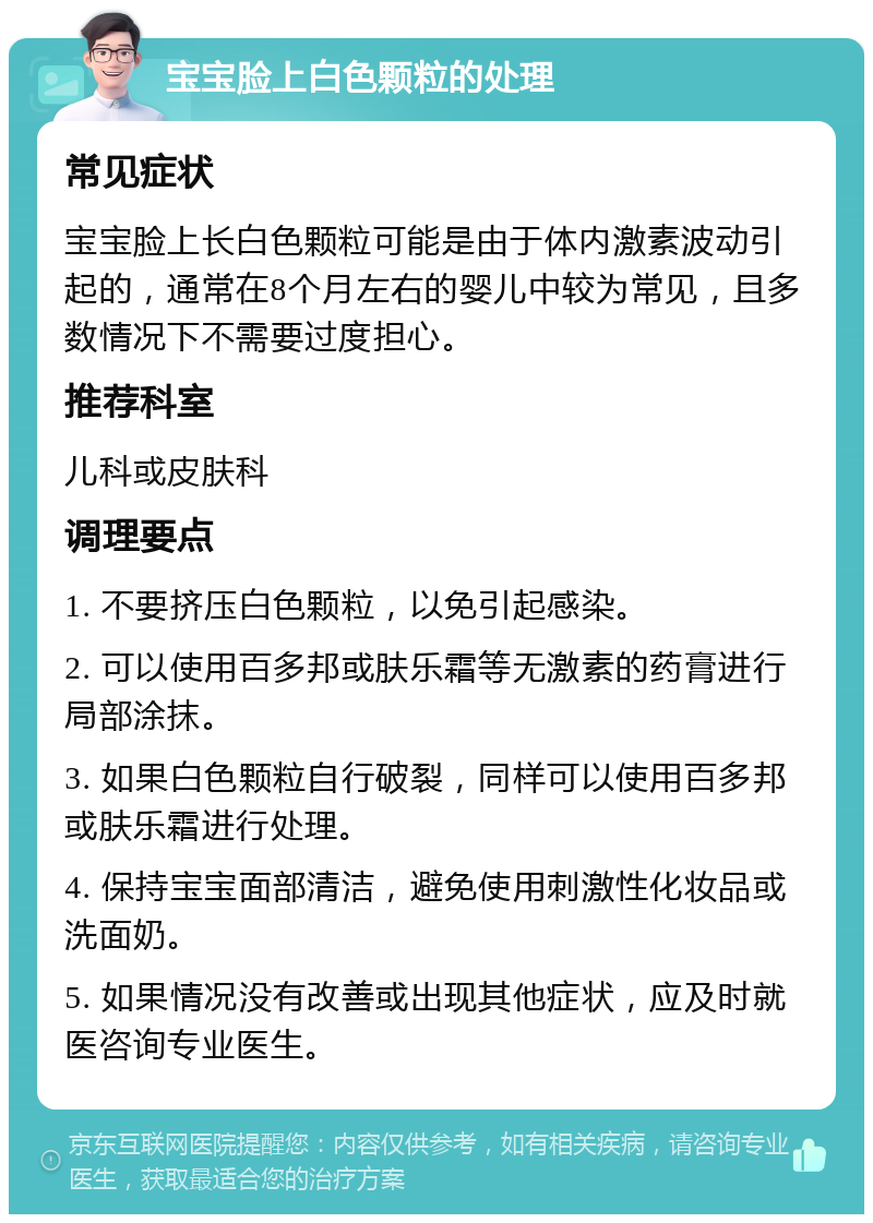 宝宝脸上白色颗粒的处理 常见症状 宝宝脸上长白色颗粒可能是由于体内激素波动引起的，通常在8个月左右的婴儿中较为常见，且多数情况下不需要过度担心。 推荐科室 儿科或皮肤科 调理要点 1. 不要挤压白色颗粒，以免引起感染。 2. 可以使用百多邦或肤乐霜等无激素的药膏进行局部涂抹。 3. 如果白色颗粒自行破裂，同样可以使用百多邦或肤乐霜进行处理。 4. 保持宝宝面部清洁，避免使用刺激性化妆品或洗面奶。 5. 如果情况没有改善或出现其他症状，应及时就医咨询专业医生。