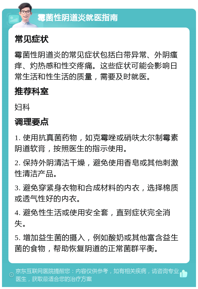 霉菌性阴道炎就医指南 常见症状 霉菌性阴道炎的常见症状包括白带异常、外阴瘙痒、灼热感和性交疼痛。这些症状可能会影响日常生活和性生活的质量，需要及时就医。 推荐科室 妇科 调理要点 1. 使用抗真菌药物，如克霉唑或硝呋太尔制霉素阴道软膏，按照医生的指示使用。 2. 保持外阴清洁干燥，避免使用香皂或其他刺激性清洁产品。 3. 避免穿紧身衣物和合成材料的内衣，选择棉质或透气性好的内衣。 4. 避免性生活或使用安全套，直到症状完全消失。 5. 增加益生菌的摄入，例如酸奶或其他富含益生菌的食物，帮助恢复阴道的正常菌群平衡。