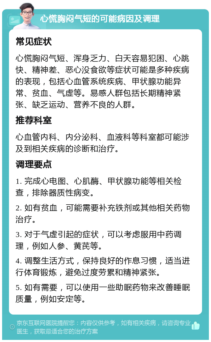 心慌胸闷气短的可能病因及调理 常见症状 心慌胸闷气短、浑身乏力、白天容易犯困、心跳快、精神差、恶心没食欲等症状可能是多种疾病的表现，包括心血管系统疾病、甲状腺功能异常、贫血、气虚等。易感人群包括长期精神紧张、缺乏运动、营养不良的人群。 推荐科室 心血管内科、内分泌科、血液科等科室都可能涉及到相关疾病的诊断和治疗。 调理要点 1. 完成心电图、心肌酶、甲状腺功能等相关检查，排除器质性病变。 2. 如有贫血，可能需要补充铁剂或其他相关药物治疗。 3. 对于气虚引起的症状，可以考虑服用中药调理，例如人参、黄芪等。 4. 调整生活方式，保持良好的作息习惯，适当进行体育锻炼，避免过度劳累和精神紧张。 5. 如有需要，可以使用一些助眠药物来改善睡眠质量，例如安定等。