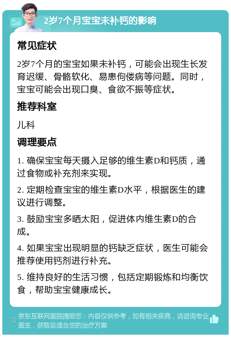 2岁7个月宝宝未补钙的影响 常见症状 2岁7个月的宝宝如果未补钙，可能会出现生长发育迟缓、骨骼软化、易患佝偻病等问题。同时，宝宝可能会出现口臭、食欲不振等症状。 推荐科室 儿科 调理要点 1. 确保宝宝每天摄入足够的维生素D和钙质，通过食物或补充剂来实现。 2. 定期检查宝宝的维生素D水平，根据医生的建议进行调整。 3. 鼓励宝宝多晒太阳，促进体内维生素D的合成。 4. 如果宝宝出现明显的钙缺乏症状，医生可能会推荐使用钙剂进行补充。 5. 维持良好的生活习惯，包括定期锻炼和均衡饮食，帮助宝宝健康成长。