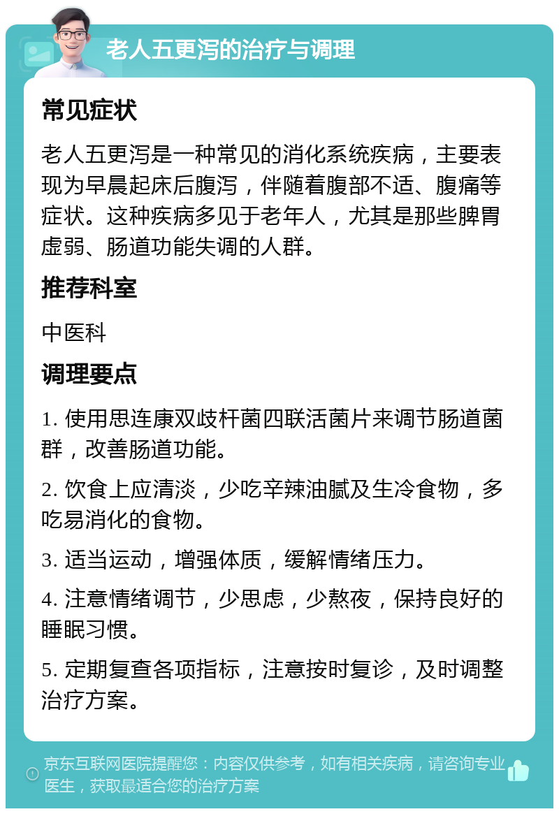 老人五更泻的治疗与调理 常见症状 老人五更泻是一种常见的消化系统疾病，主要表现为早晨起床后腹泻，伴随着腹部不适、腹痛等症状。这种疾病多见于老年人，尤其是那些脾胃虚弱、肠道功能失调的人群。 推荐科室 中医科 调理要点 1. 使用思连康双歧杆菌四联活菌片来调节肠道菌群，改善肠道功能。 2. 饮食上应清淡，少吃辛辣油腻及生冷食物，多吃易消化的食物。 3. 适当运动，增强体质，缓解情绪压力。 4. 注意情绪调节，少思虑，少熬夜，保持良好的睡眠习惯。 5. 定期复查各项指标，注意按时复诊，及时调整治疗方案。