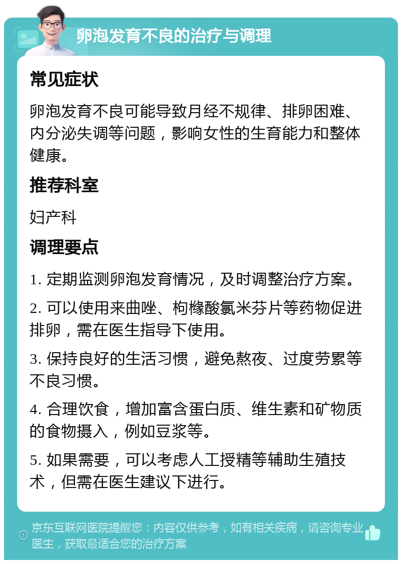 卵泡发育不良的治疗与调理 常见症状 卵泡发育不良可能导致月经不规律、排卵困难、内分泌失调等问题，影响女性的生育能力和整体健康。 推荐科室 妇产科 调理要点 1. 定期监测卵泡发育情况，及时调整治疗方案。 2. 可以使用来曲唑、枸橼酸氯米芬片等药物促进排卵，需在医生指导下使用。 3. 保持良好的生活习惯，避免熬夜、过度劳累等不良习惯。 4. 合理饮食，增加富含蛋白质、维生素和矿物质的食物摄入，例如豆浆等。 5. 如果需要，可以考虑人工授精等辅助生殖技术，但需在医生建议下进行。