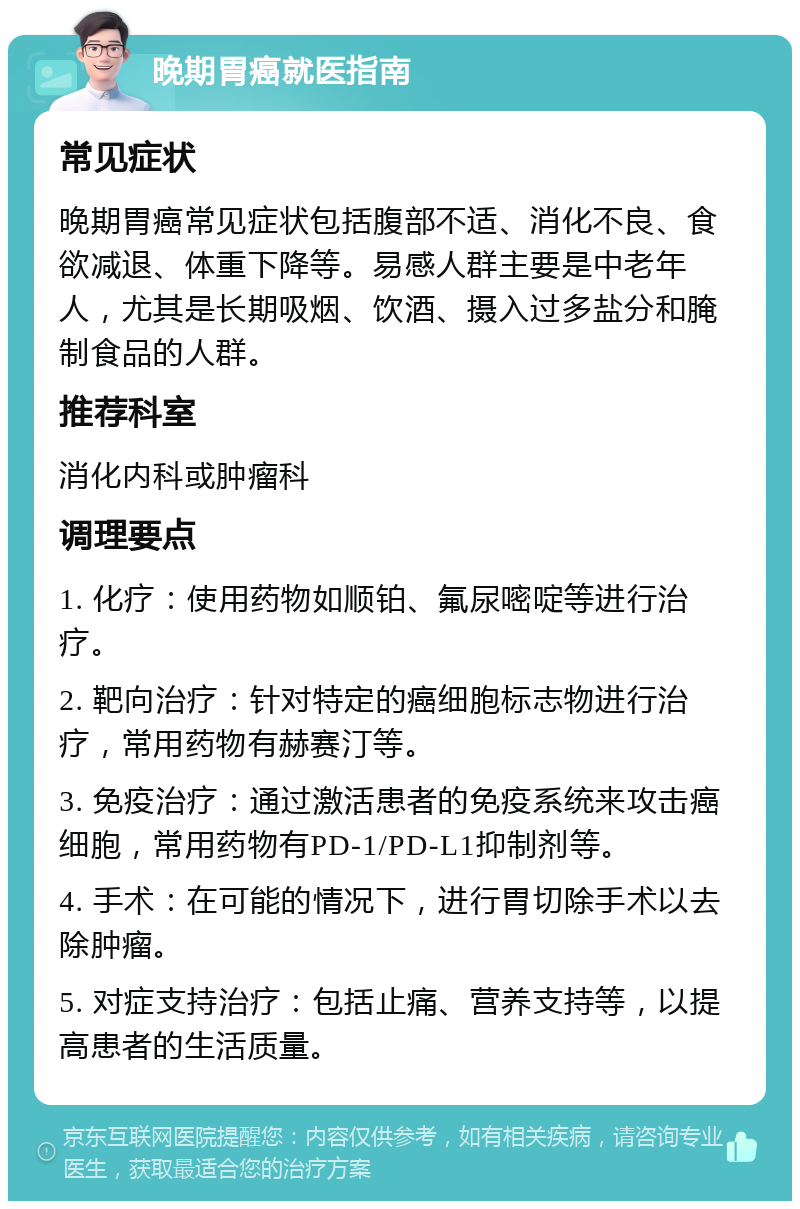 晚期胃癌就医指南 常见症状 晚期胃癌常见症状包括腹部不适、消化不良、食欲减退、体重下降等。易感人群主要是中老年人，尤其是长期吸烟、饮酒、摄入过多盐分和腌制食品的人群。 推荐科室 消化内科或肿瘤科 调理要点 1. 化疗：使用药物如顺铂、氟尿嘧啶等进行治疗。 2. 靶向治疗：针对特定的癌细胞标志物进行治疗，常用药物有赫赛汀等。 3. 免疫治疗：通过激活患者的免疫系统来攻击癌细胞，常用药物有PD-1/PD-L1抑制剂等。 4. 手术：在可能的情况下，进行胃切除手术以去除肿瘤。 5. 对症支持治疗：包括止痛、营养支持等，以提高患者的生活质量。