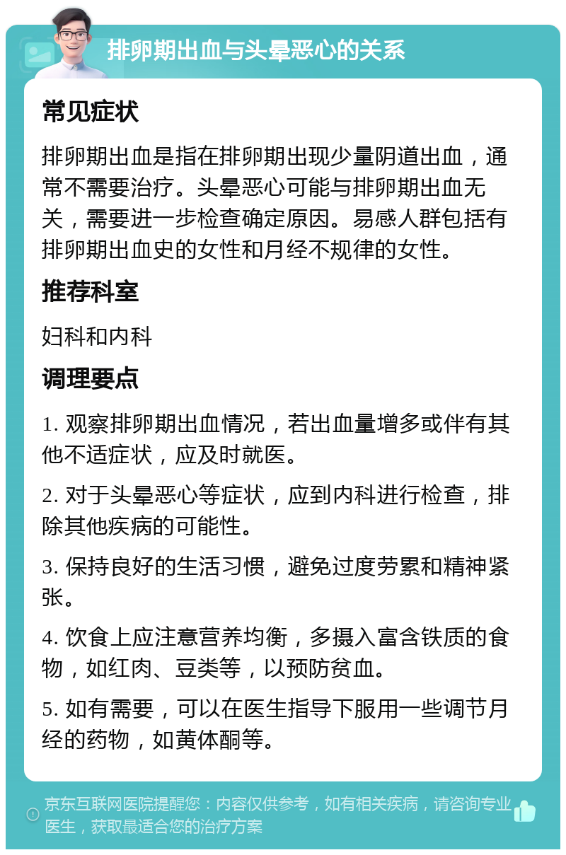 排卵期出血与头晕恶心的关系 常见症状 排卵期出血是指在排卵期出现少量阴道出血，通常不需要治疗。头晕恶心可能与排卵期出血无关，需要进一步检查确定原因。易感人群包括有排卵期出血史的女性和月经不规律的女性。 推荐科室 妇科和内科 调理要点 1. 观察排卵期出血情况，若出血量增多或伴有其他不适症状，应及时就医。 2. 对于头晕恶心等症状，应到内科进行检查，排除其他疾病的可能性。 3. 保持良好的生活习惯，避免过度劳累和精神紧张。 4. 饮食上应注意营养均衡，多摄入富含铁质的食物，如红肉、豆类等，以预防贫血。 5. 如有需要，可以在医生指导下服用一些调节月经的药物，如黄体酮等。